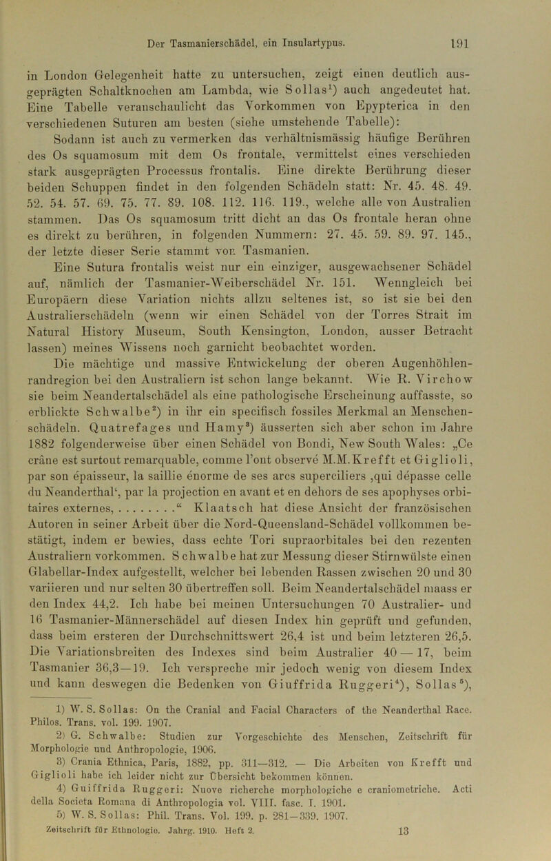 in London Gelegenheit hatte zu untersuchen, zeigt einen deutlich aus- geprägten Schaltknochen am Lambda, wie Sollas^) auch angedeutet hat. Eine Tabelle veranschaulicht das Vorkommen von Epypterica in den verschiedenen Suturen am besten (siehe umstehende Tabelle): Sodann ist auch zu vermerken das verhältnismässig häufige Berühren des Os squamosum mit dem Os frontale, vermittelst eines verschieden stark ausgeprägten Processus frontalis. Eine direkte Berührung dieser beiden Schuppen findet in den folgenden Schädeln statt: Nr. 45. 48. 49. 52. 54. 57. 69. 75. 77. 89. 108. 112. 116. 119., welche alle von Australien stammen. Das Os squamosum tritt dicht an das Os frontale heran ohne es direkt zu berühren, in folgenden Nummern: 27, 45. 59. 89. 97. 145., der letzte dieser Serie stammt von Tasmanien. Eine Sutura frontalis weist nur ein einziger, ausgewachsener Schädel auf, nämlich der Tasmanier-Weiberschädel Nr. 151. Wenngleich bei Europäern diese Variation nichts allzu seltenes ist, so ist sie bei den Australierschädelu (wenn wir einen Schädel von der Torres Strait im Natural History Museum, South Kensington, London, ausser Betracht lassen) meines Wissens noch garnicht beobachtet worden. Die mächtige und massive Entwickelung der oberen Augenhöhlen- randregion bei den Australiern ist schon lange bekannt. Wie R, Virchow sie beim Neandertalschädel als eine pathologische Erscheinung auffasste, so erblickte Schwalbe^) in ihr ein specifisch fossiles Merkmal an Menschen- schädeln. Quatrefages und Hamy®) äusserten sich aber schon im Jahre 1882 folgenderweise über einen Schädel von Bondi, New South Wales: „Ce crane est surtout remarquable, comme l’ont observe M.M.Krefft et Giglioli, par son epaisseur, la saillie enorme de ses arcs superciliers ,qui depasse celle du NeanderthaP, par la projection en avant et en dehors de ses apophyses orbi- taires externes, “ Klaatsch hat diese Ansicht der französischen Autoren in seiner Arbeit über die Nord-Queensland-Schädel vollkommen be- stätigt, indem er bewies, dass echte Tori supraorbitales bei den rezenten Australiern verkommen. S chwalbe hat zur Messung dieser Stirnwülste einen Glabellar-Index aufgestellt, welcher bei lebenden Rassen zwischen 20 und 30 variieren und nur selten 30 übertreffen soll. Beim Neandertalschädel maass er den Index 44,2. Ich habe bei meinen Untersuchungen 70 Australier- und 16 Tasmanier-Männerschädel auf diesen Index hin geprüft und gefunden, dass beim ersteren der Durchschnittswert 26,4 ist und beim letzteren 26,5. Die Variationsbreiten des Indexes sind beim Australier 40 —17, beim Tasmanier 36,3—19. Ich verspreche mir jedoch wenig von diesem Index und kann deswegen die Bedenken von Giuffrida Ruggeri^), Sollas®), 1) W. S. Sollas: On the Cranial and Facial Characters of the Neanderthal Race. Philos. Trans, vol. 199. 1907. 2) G. Schwalbe: Studien zur Vorgeschichte des Menschen, Zeitschrift für Morphologie und Anthropologie, 1906. 3) Crania Ethnica, Paris, 1882, pp. 311—312. — Die Arbeiten von Krefft und Giglioli habe ich leider nicht zur Übersicht bekommen können. 4) Guiffrida Ruggeri: Nuove richerche morphologiche e craniometriche. Acti della Societa Romana di Anthvopologia vol. Vllf. fase. I. 1901, 5) W. S. Sollas: Phil. Trans. Vol. 199. p. 281-339. 1907. Zeitschrift für Ethnologie. Jahrg. 1910. Heft 2. 13