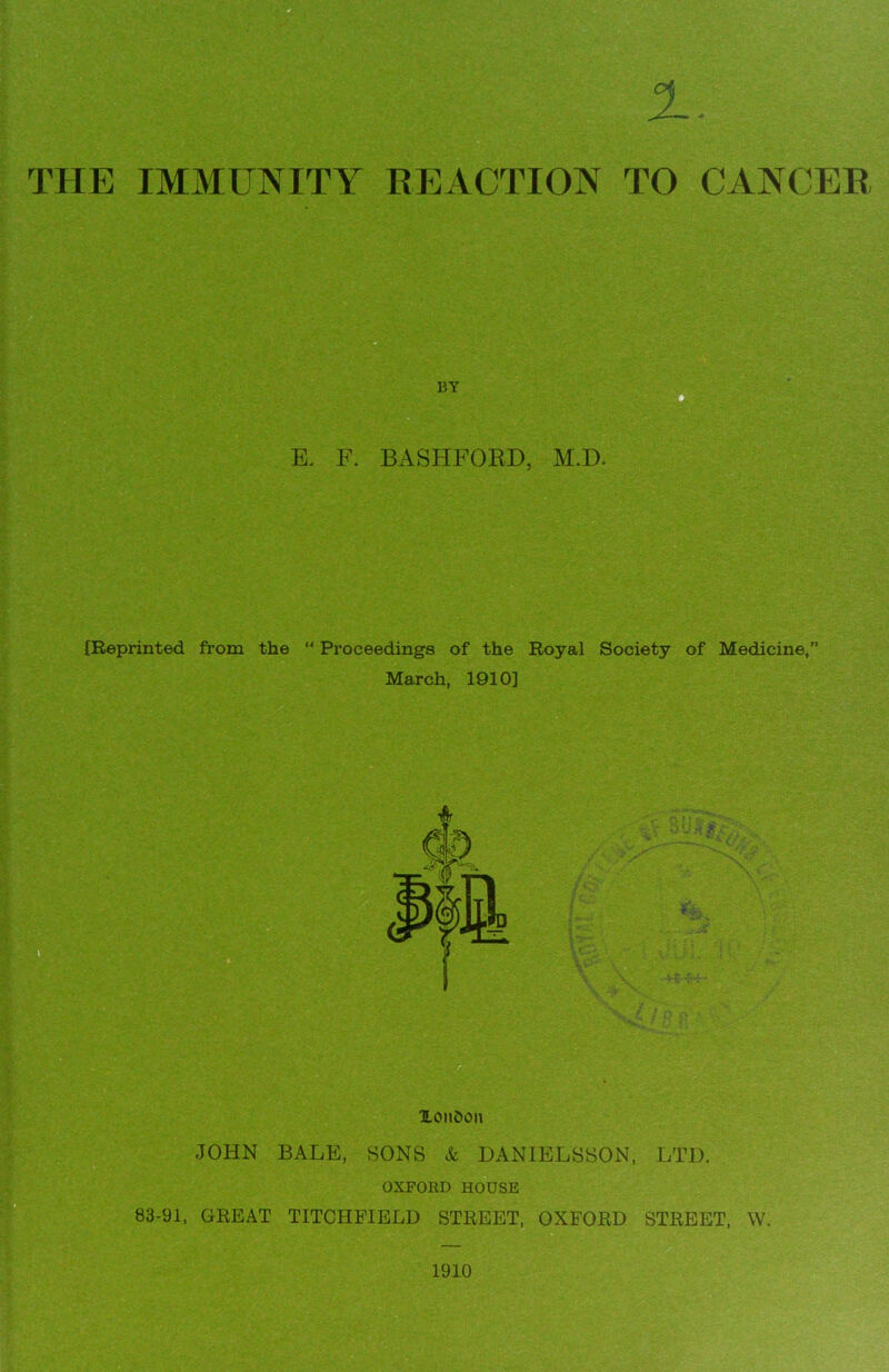 THE IMMUNITY REACTION TO CANCER BY K F. BASHFORD, {Reprinted from the  Proceedings of the Royal Society of Medicine,” March, 1910] XonOon JOHN BALE, SONS & DANIELSSON, LTD. OXFORD HOUSE 83-91, GREAT TITCHFIELD STREET, OXFORD STREET, W. 1910