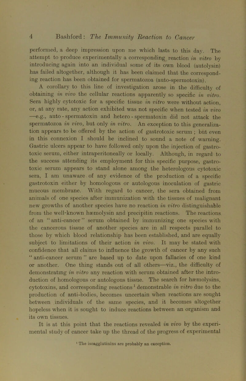 performed, a deep impression upon me which lasts to this day. The attempt to produce experimentally a corresponding reaction in vitro by introducing again into an individual some of its own blood (autolysin) has failed altogether, although it has been claimed that the correspond- ing reaction has been obtained for spermatozoa (auto-spermotoxin). A corollary to this line of investigation arose in the difficulty of obtaining in vivo the cellular reactions apparently so specific in vitro. Sera highly cytotoxic for a specific tissue in vitro were without action, or, at any rate, any action exhibited was not specific when tested in vivo —e.g., auto - spermatoxin and hetero - spermatoxin did not attack the spermatozoa in vivo, but only in vitro. An exception to this generaliza- tion appears to be offered by the action of gastrotoxic serum ; hut even in this connexion I should be inclined to sound a note of warning. Gastric ulcers appear to have followed only upon the injection of gastro- toxic serum, either intraperitoneally or locally. Although, in regard to the success attending its employment for this specific purpose, gastro- toxic serum appears to stand alone among the heterologous cytotoxic sera, I am unaware of any evidence of the production of a specific gastrotoxin either by homologous or autologous inoculation of gastric mucous membrane. With regard to cancer, the sera obtained from animals of one species after immunization with the tissues of malignant new growths of another species have no reaction in vitro distinguishable from the well-known haemolysin and precipitin reactions. The reactions of an “anti-cancer” serum obtained by immunizing one species with the cancerous tissue of another species are in all respects parallel to those by which blood relationship has been established, and are equally subject to limitations of their action in vivo. It may be stated with confidence that all claims to influence the growth of cancer by any such “ anti-cancer serum ” are based up to date upon fallacies of one kind or another. One thing stands out of all others—viz., the difficulty of demonstrating in vitro any reaction with serum obtained after the intro- duction of homologous or autologous tissue. The search for haemolysins, cytotoxins, and corresponding reactions ^ demonstrable in vitro due to the production of anti-bodies, becomes uncertain when reactions are sought between individuals of the same species, and it becomes altogether hopeless when it is sought to induce reactions between an organism and its own tissues. It is at this point that the reactions revealed in vivo by the experi- mental study of cancer take up the thread of the progress of experimental The isoagglutinins are probably an exception.