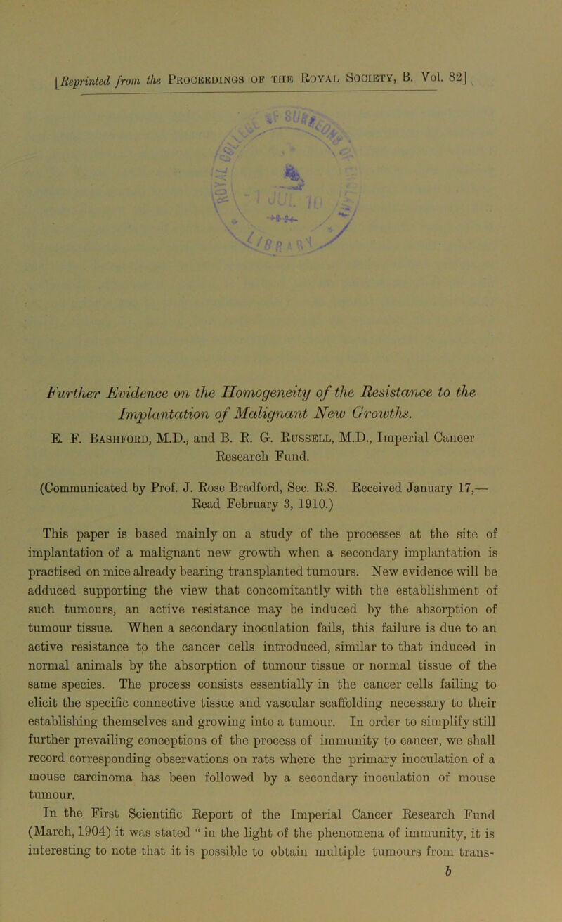 [Reprinted from the Proceedings of the Boyal Society, B. Vol. 82] ' V Further Evidence on the Homogeneity of the Resistance to the Implantation of Malignant New Growths. E. F. Bashford, M.D., and B. B. G. Bussell, M.D., Imperial Cancer Besearch Fund. (Communicated by Prof. J. Bose Bradford, Sec. B.S. Beceived January 17,— Bead February 3, 1910.) This paper is based mainly on a study of the processes at the site of implantation of a malignant new growth when a secondary implantation is practised on mice already bearing transplanted tumours. New evidence will be adduced supporting the view that concomitantly with the establishment of such tumours, an active resistance may be induced by the absorption of tumour tissue. When a secondary inoculation fails, this failure is due to an active resistance to the cancer cells introduced, similar to that induced in normal animals by the absorption of tumour tissue or normal tissue of the same species. The process consists essentially in the cancer cells failing to elicit the specific connective tissue and vascular scaffolding necessary to their establishing themselves and growing into a tumour. In order to simplify still further prevailing conceptions of the process of immunity to cancer, we shall record corresponding observations on rats where the primary inoculation of a mouse carcinoma has been followed by a secondary inoculation of mouse tumour. In the First Scientific Beport of the Imperial Cancer Besearch Fund (March, 1904) it was stated “ in the light of the phenomena of immunity, it is interesting to note that it is possible to obtain multiple tumours from trans-