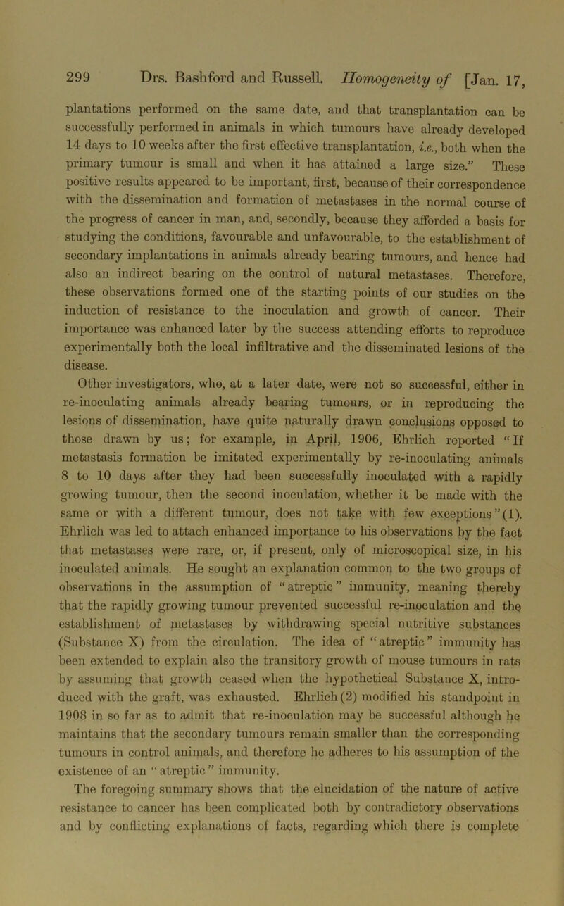 plantations performed on the same date, and that transplantation can be successfully performed in animals in which tumours have already developed 14 days to 10 weeks after the first effective transplantation, i.e., both when the primary tumour is small and when it has attained a large size.” These positive results appeared to be important, first, because of their correspondence with the dissemination and formation of metastases in the normal course of the progress of cancer in man, and, secondly, because they afforded a basis for studying the conditions, favourable and unfavourable, to the establishment of secondary implantations in animals already bearing tumours, and hence had also an indirect bearing on the control of natural metastases. Therefore, these observations formed one of the starting points of our studies on the induction of resistance to the inoculation and growth of cancer. Their importance was enhanced later by the success attending efforts to reproduce experimentally both the local infiltrative and the disseminated lesions of the disease. Other investigators, who, at a later date, were not so successful, either in re-inoculating animals already bearing tumours, or in reproducing the lesions of dissemination, have quite naturally drawn conclusions opposed to those drawn by us; for example, in April, 1906, Ehrlich reported “If metastasis formation be imitated experimentally by re-inoculating animals 8 to 10 days after they had been successfully inoculated with a rapidly growing tumour, then the second inoculation, whether it be made with the same or with a different tumour, does not take with few exceptions ”(1). Ehrlich was led to attach enhanced importance to his observations by the fact that metastases were rare, or, if present, only of microscopical size, in his inoculated animals. He sought an explanation common to the two groups of observations in the assumption of “atreptic” immunity, meaning thereby that the rapidly growing tumour prevented successful re-inoculation and the establishment of metastases by withdrawing special nutritive substances (Substance X) from the circulation. The idea of “ atreptic ” immunity has been extended to explain also the transitory growth of mouse tumours in rats by assuming that growth ceased when the hypothetical Substance X, intro- duced with the graft, was exhausted. Ehrlich (2) modified his standpoint in 1908 in so far as to admit that re-inoculation may be successful although he maintains that the secondary tumours remain smaller than the corresponding tumours in control animals, and therefore he adheres to his assumption of the existence of an “ atreptic ” immunity. The foregoing summary shows that the elucidation of the nature of active resistance to cancer has been complicated both by contradictory observations and by conflicting explanations of facts, regarding which there is complete