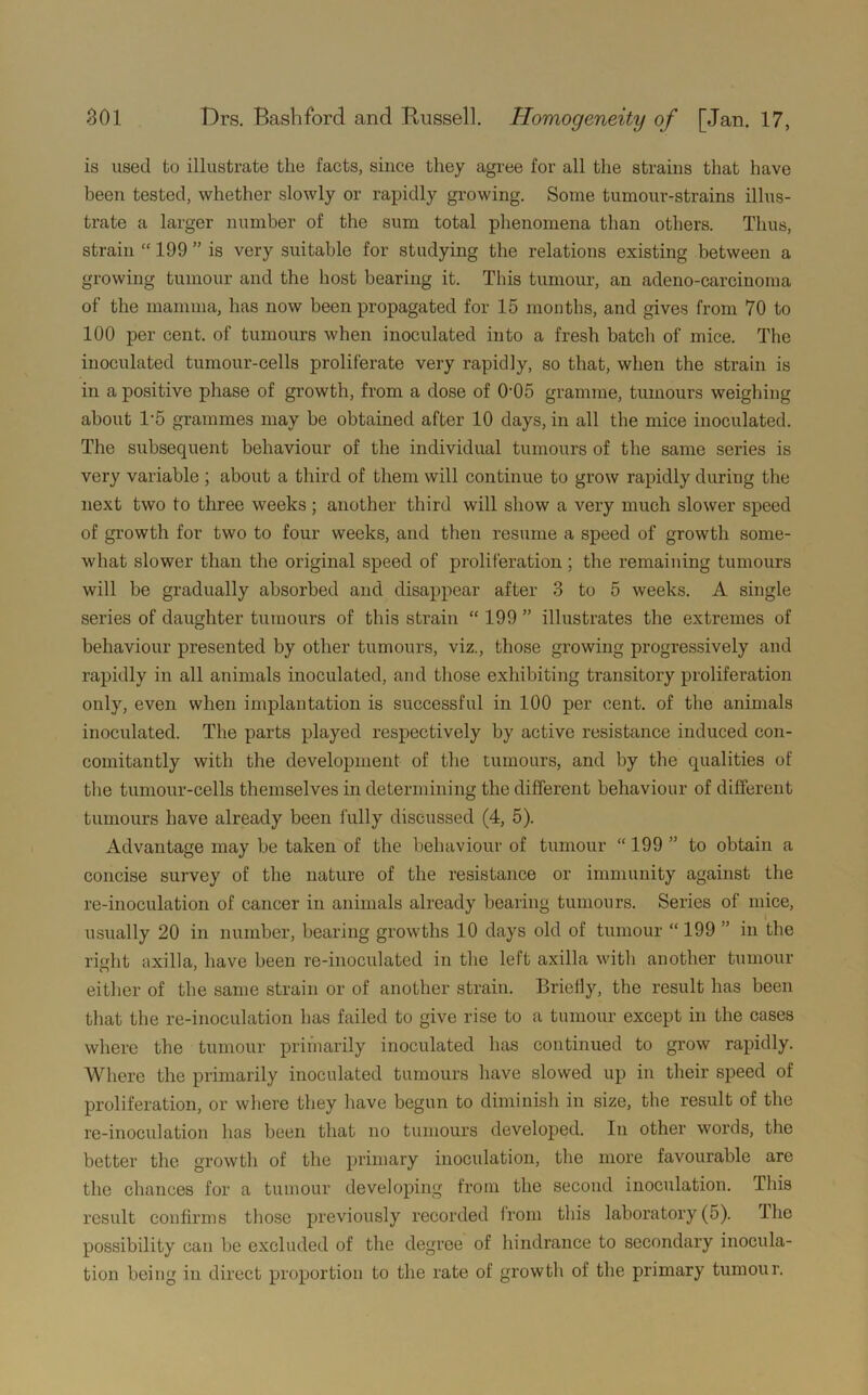 is used to illustrate the facts, since they agree for all the strains that have been tested, whether slowly or rapidly growing. Some tumour-strains illus- trate a larger number of the sum total phenomena than others. Thus, strain “ 199 ” is very suitable for studying the relations existing between a growing tumour and the host bearing it. This tumour, an adeno-carcinoma of the mamma, has now been propagated for 15 months, and gives from 70 to 100 per cent, of tumours when inoculated into a fresh batch of mice. The inoculated tumour-cells proliferate very rapidly, so that, when the strain is in a positive phase of growth, from a dose of 0'05 gramme, tumours weighing about 1*5 grammes may be obtained after 10 days, in all the mice inoculated. The subsequent behaviour of the individual tumours of the same series is very variable ; about a third of them will continue to grow rapidly during the next two to three weeks; another third will show a very much slower speed of growth for two to four weeks, and then resume a speed of growth some- what slower than the original speed of proliferation ; the remaining tumours will be gradually absorbed and disappear after 3 to 5 weeks. A single series of daughter tumours of this strain “ 199 ” illustrates the extremes of behaviour presented by other tumours, viz., those growing progressively and rapidly in all animals inoculated, and those exhibiting transitory proliferation only, even when implantation is successful in 100 per cent, of the animals inoculated. The parts played respectively by active resistance induced con- comitantly with the development of the tumours, and by the qualities of the tumour-cells themselves in determining the different behaviour of different tumours have already been fully discussed (4, 5). Advantage may be taken of the behaviour of tumour “ 199 ” to obtain a concise survey of the nature of the resistance or immunity against the re-inoculation of cancer in animals already bearing tumours. Series of mice, usually 20 in number, bearing growths 10 days old of tumour “ 199 ” in the right axilla, have been re-inoculated in the left axilla with another tumour either of the same strain or of another strain. Briefly, the result has been that the re-inoculation has failed to give rise to a tumour except in the cases where the tumour primarily inoculated has continued to grow rapidly. Where the primarily inoculated tumours have slowed up in their speed of proliferation, or where they have begun to diminish in size, the result of the re-inoculation has been that no tumours developed. In other words, the better the growth of the primary inoculation, the more favourable are the chances for a tumour developing from the second inoculation. This result confirms those previously recorded from this laboratory(5). The possibility can be excluded of the degree of hindrance to secondary inocula- tion being in direct proportion to the rate of growth of the primary tumour.
