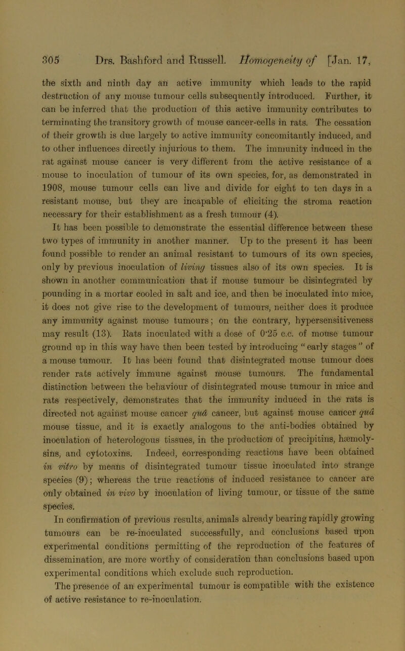 the sixth and ninth day an active immunity which leads to the rapid destruction of any mouse tumour cells subsequently introduced. Further, it can be inferred that the production of this active immunity contributes to terminating the transitory growth of mouse cancer-cells in rats. The cessation of their growth is due largely to active immunity concomitantly induced, and to other influences directly injurious to them. The immunity induced in the rat against mouse cancer is very different from the active resistance of a mouse to inoculation of tumour of its own species, for, as demonstrated in 1908, mouse tumour cells can live and divide for eight to ten days in a resistant mouse, but they are incapable of eliciting the stroma reaction necessary for their establishment as a fresh tumour (4). It has been possible to demonstrate the essential difference between these two types of immunity in another manner. Up to the present it has been found possible to render an animal resistant to tumours of its own species, only by previous inoculation of living tissues also of its own species. It is shown in another communication that if mouse tumour be disintegrated by pounding in a mortar cooled in salt and ice, and then be inoculated into mice, it does not give rise to the development of tumours, neither does it produce any immunity against mouse tumours; on the contrary, hypersensitiveness may result (13). Eats inoculated with a dose of 0'2o c.c. of mouse tumour ground up in this way have then been tested by introducing “ early stages ” of a mouse tumour. It has been found that disintegrated mouse tumour does render rats actively immune against mouse tumours. The fundamental distinction between the behaviour of disintegrated mouse tumour in mice and rats respectively, demonstrates that the immunity induced in the rats is directed not against mouse cancer qud cancer, but against mouse cancer qua mouse tissue, and it is exactly analogous to the anti-bodies obtained by inoculation of heterologous tissues, in the production of precipitins, hcemoly- sins, and cytotoxins. Indeed, corresponding reactions have been obtained in vitro by means of disintegrated tumour tissue inoculated into strange species (9); whereas the true reactions of induced resistance to cancer are only obtained in vivo by inoculation of living tumour, or tissue of the same species. In confirmation of previous results, animals already bearing rapidly growing tumours can be re-inoculated successfully, and conclusions based upon experimental conditions permitting of the reproduction of the features of dissemination, are more worthy of consideration than conclusions based upon experimental conditions which exclude such reproduction. The presence of an experimental tumour is compatible with the existence of active resistance to re-inoculation.