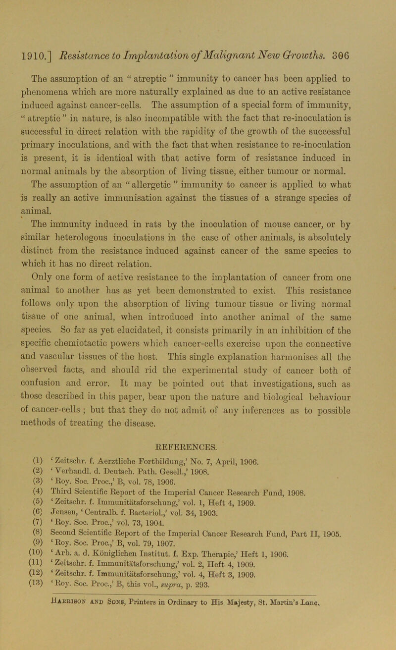 The assumption of an “ atreptic ” immunity to cancer has been applied to phenomena which are more naturally explained as due to an active resistance induced against cancer-cells. The assumption of a special form of immunity, “ atreptic ” in nature, is also incompatible with the fact that re-inoculation is successful in direct relation with the rapidity of the growth of the successful primary inoculations, and with the fact that when resistance to re-inoculation is present, it is identical with that active form of resistance induced in normal animals by the absorption of living tissue, either tumour or normal. The assumption of an “ allergetic ” immunity to cancer is applied to what is really an active immunisation against the tissues of a strange species of animal. The immunity induced in rats by the inoculation of mouse cancer, or by similar heterologous inoculations in the case of other animals, is absolutely distinct from the resistance induced against cancer of the same species to which it has no direct relation. Only one form of active resistance to the implantation of cancer from one animal to another has as yet been demonstrated to exist. This resistance follows only upon the absorption of living tumour tissue or living normal tissue of one animal, when introduced into another animal of the same species. So far as yet elucidated, it consists primarily in an inhibition of the specific chemiotactic powers which cancer-cells exercise upon the connective and vascular tissues of the host. This single explanation harmonises all the observed facts, and should rid the experimental study of cancer both of confusion and error. It may be pointed out that investigations, such as those described in this paper, bear upon the nature and biological behaviour of cancer-cells ; but that they do not admit of any inferences as to possible methods of treating the disease. REFERENCES. (1) ' Zeitschr. f. Aerztliche Fortbiidung,’ No. 7, April, 1900. (2) ‘ Verhandl. d. Deutsch. Path. Gesell.,’ 1908. (3) ‘ Roy. Soc. Proc.,’ B, vol. 78, 190G. (4) Third Scientific Report of the Imperial Cancer Research Fund, 1908. (5) ‘ Zeitschr. f. Immunitatsforscliung,’ vol. 1, Heft 4, 1909. (6) Jensen, ‘ Centralb. f. Bacteriol.,’ vol. 34, 1903. (7) ‘ Roy. Soc. Proc.,’ vol. 73, 1904. (8) Second Scientific Report of the Imperial Cancer Research Fund, Part II, 1905. (9) ‘ Roy. Soc. Proc.,’ B, vol. 79, 1907. (10) ‘ Arb. a. d. Koniglichen Institut. f. Exp. Therapie,’ Heft 1, 190G. (11) ‘Zeitschr. f. Immunitatsforscliung,’ vol. 2, Heft 4, 1909. (12) ‘ Zeitschr. f. Immunitatsforscliung,’ vol. 4, Heft 3, 1909. (13) ‘ Roy. Soc. Proc.,’ B, this vol., supra, p. 293. Bakribon and Sons, Printers in Ordinary to His Majesty, St. Martin’s Lane,