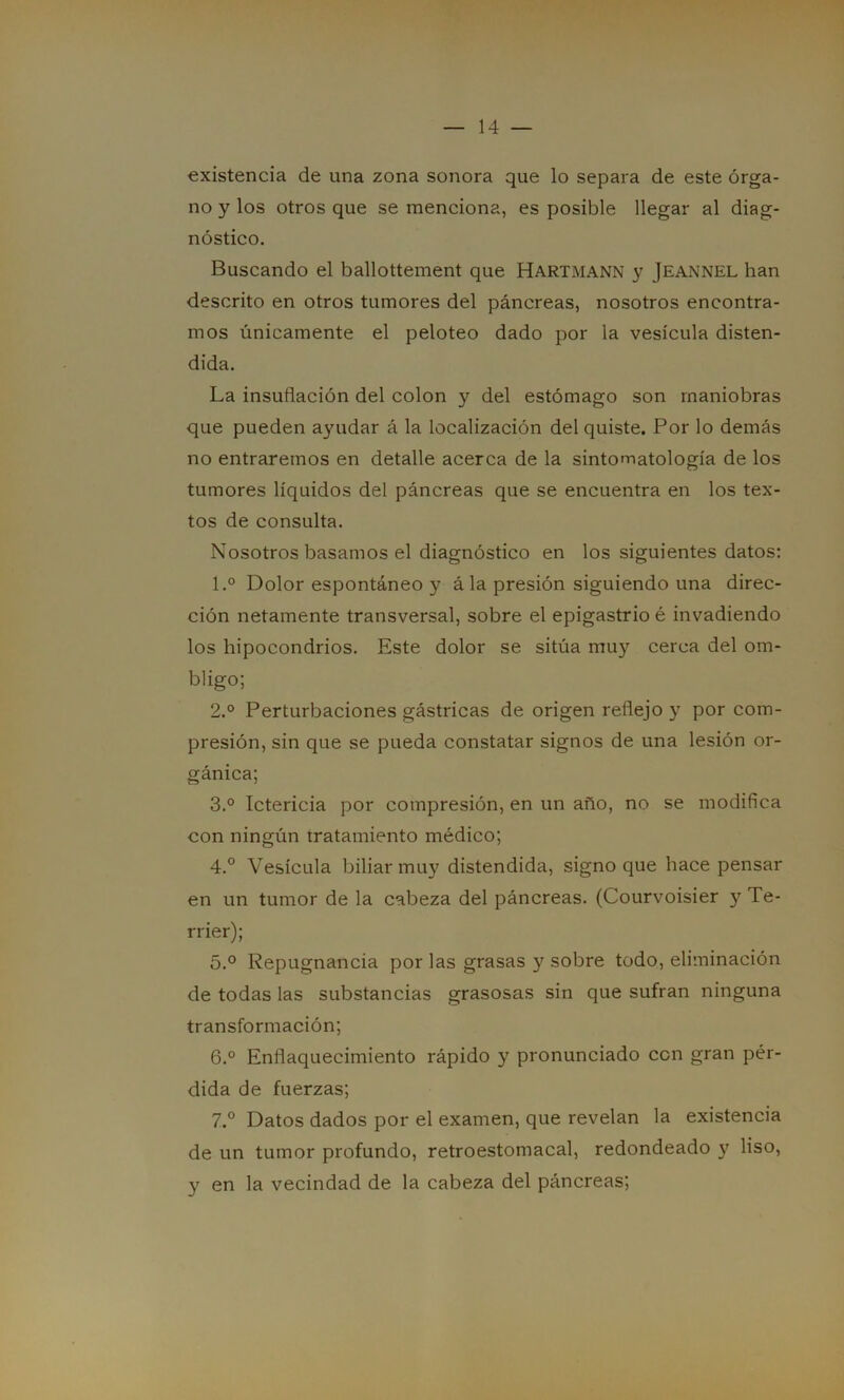 existencia de una zona sonora que lo separa de este órga- no y los otros que se menciona, es posible llegar al diag- nóstico. Buscando el ballottement que Hartmann y JEANNEL han descrito en otros tumores del páncreas, nosotros encontra- mos únicamente el peloteo dado por la vesícula disten- dida. La insuflación del colon y del estómago son maniobras que pueden ayudar á la localización del quiste. Por lo demás no entraremos en detalle acerca de la sintomatología de los tumores líquidos del páncreas que se encuentra en los tex- tos de consulta. Nosotros basamos el diagnóstico en los siguientes datos: 1. ° Dolor espontáneo y á la presión siguiendo una direc- ción netamente transversal, sobre el epigastrio é invadiendo los hipocondrios. Este dolor se sitúa muy cerca del om- bligo; 2. ° Perturbaciones gástricas de origen reflejo y por com- presión, sin que se pueda constatar signos de una lesión or- gánica; 3. ° Ictericia por compresión, en un año, no se modifica con ningún tratamiento médico; 4. ° Vesícula biliar muy distendida, signo que hace pensar en un tumor de la cabeza del páncreas. (Courvoisier y Te- rrier); 5. ° Repugnancia por las grasas y sobre todo, eliminación de todas las substancias grasosas sin que sufran ninguna transformación; 6. ° Enflaquecimiento rápido y pronunciado con gran pér- dida de fuerzas; 7. ° Datos dados por el examen, que revelan la existencia de un tumor profundo, retroestomacal, redondeado y liso, y en la vecindad de la cabeza del páncreas;