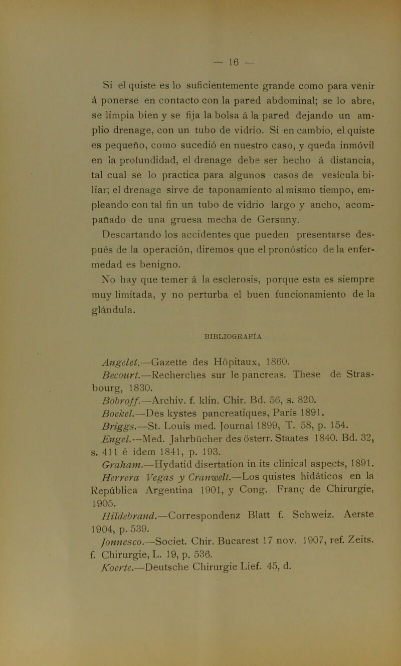 Si el quiste es lo suficientemente grande como para venir á ponerse en contacto con la pared abdominal; se lo abre, se limpia bien y se fija la bolsa á la pared dejando un am- plio drenage, con un tubo de vidrio. Si en cambio, el quiste es pequeño, como sucedió en nuestro caso, y queda inmóvil en la profundidad, el drenage debe ser hecho á distancia, tal cual se lo practica para algunos casos de vesícula bi- liar; el drenage sirve de taponamiento al mismo tiempo, em- pleando con tal fin un tubo de vidrio largo y ancho, acom- pañado de una gruesa mecha de Gersuny. Descartando los accidentes que pueden presentarse des- pués de la operación, diremos que el pronóstico déla enfer- medad es benigno. No hay que temer á la esclerosis, porque esta es siempre muy limitada, y no perturba el buen funcionamiento de la glándula. BIBLIOGRAFÍA Angclet.—Gazette des Hópitaux, 1860. Becourt.—Recherches sur le páncreas. These de Stras- bourg, 1830. Bobroff.—Archiv. f. klin. Chir. Bd. 56, s. 820. Boekel.—Des kystes pancreatiques, París 1891. Briggs.—St. Louis med. Journal 1899, T. 58, p. 154. Engel.— Med. Jahrbticher des osterr. Staates 1840. Bd. 32, s. 411 é idem 1841, p. 193. Graham — Hydatid disertation in its clinical aspects, 1891. Herrera Vegas y Cranwell.—Los quistes hidáticos en la República Argentina 1901, y Cong. Franq de Chirurgie, 1905. Hildebrand.—Correspondenz Blatt f. Schweiz. Aerste 1904, p. 539. Jonnesco.—Societ. Chir. Bucarest 17 nov. 1907, ref. Zeits. f. Chirurgie, L. 19, p. 536. Kocrte.—Deutsche Chirurgie Lief. 45, d.