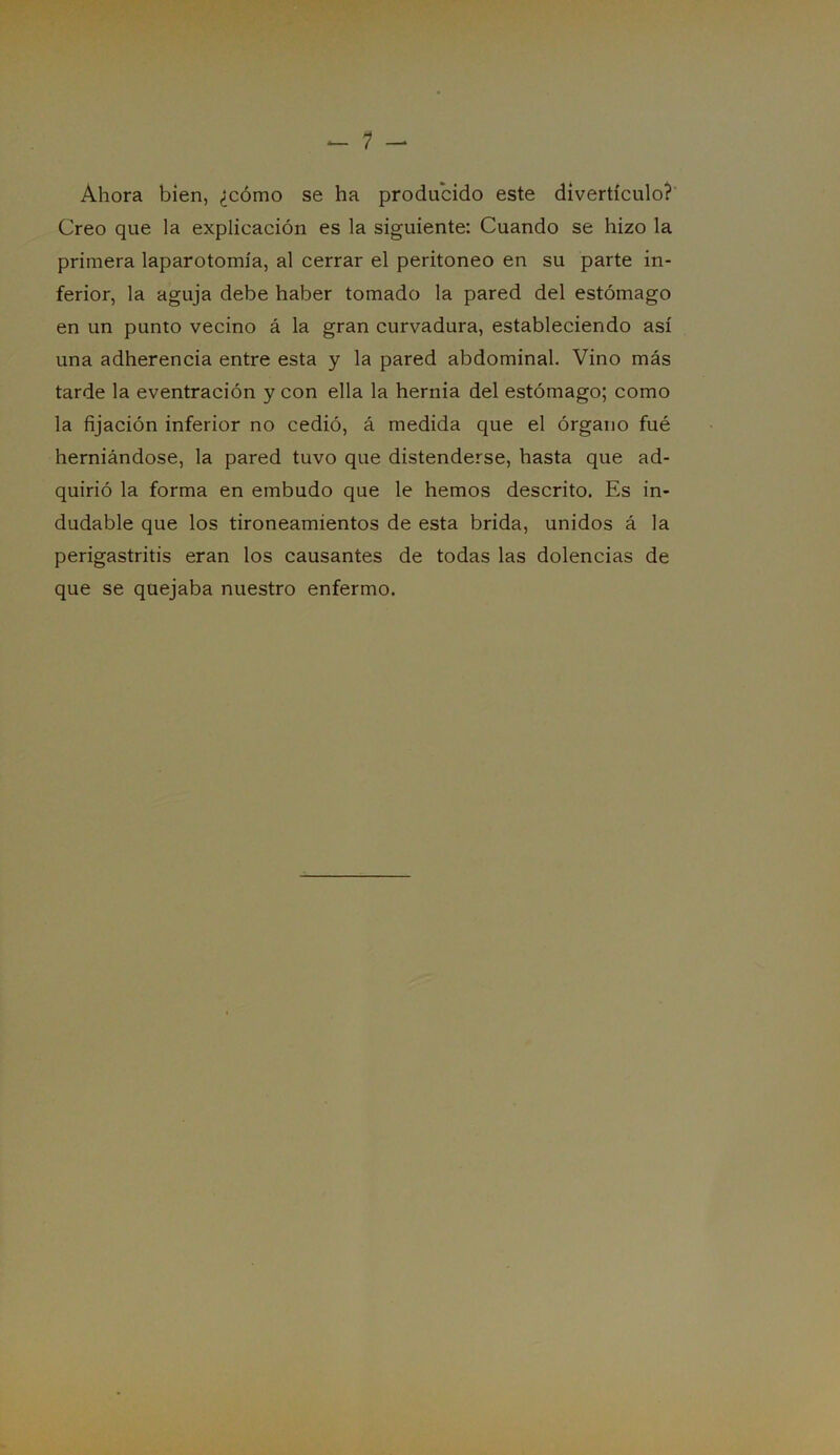 Ahora bien, ¿cómo se ha producido este divertículo? Creo que la explicación es la siguiente: Cuando se hizo la primera laparotomía, al cerrar el peritoneo en su parte in- ferior, la aguja debe haber tomado la pared del estómago en un punto vecino á la gran curvadura, estableciendo así una adherencia entre esta y la pared abdominal. Vino más tarde la eventración y con ella la hernia del estómago; como la fijación inferior no cedió, á medida que el órgano fué herniándose, la pared tuvo que distenderse, hasta que ad- quirió la forma en embudo que le hemos descrito. Es in- dudable que los tironeamientos de esta brida, unidos á la perigastritis eran los causantes de todas las dolencias de que se quejaba nuestro enfermo.