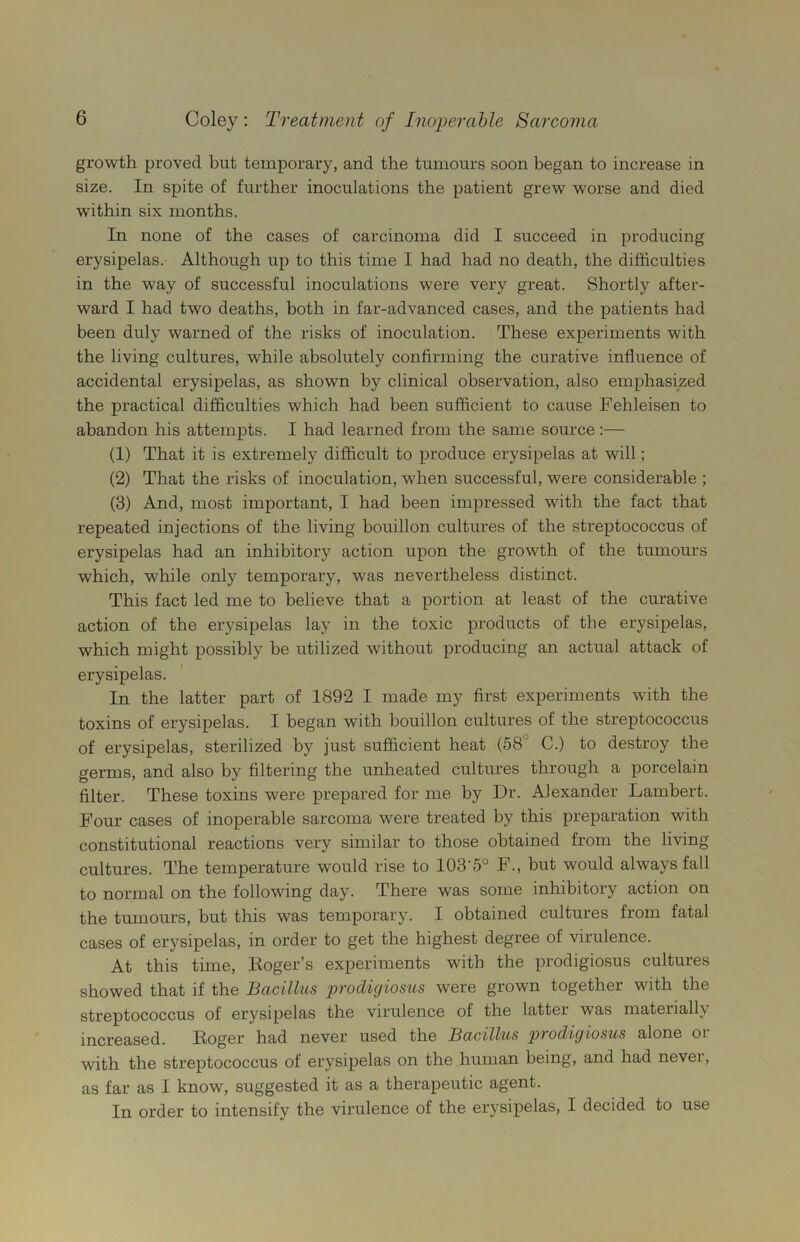 growth proved but temporary, and the tumours soon began to increase in size. In spite of further inoculations the patient grew worse and died within six months. In none of the cases of carcinoma did I succeed in producing erysipelas. Although up to this time I had had no death, the difficulties in the way of successful inoculations were very great. Shortly after- ward I had two deaths, both in far-advanced cases, and the patients had been duly warned of the risks of inoculation. These experiments with the living cultures, wThile absolutely confirming the curative influence of accidental erysipelas, as shown by clinical observation, also emphasized the practical difficulties which had been sufficient to cause Fehleisen to abandon his attempts. I had learned from the same source:— (1) That it is extremely difficult to produce erysipelas at will; (2) That the risks of inoculation, when successful, were considerable ; (3) And, most important, I had been impressed with the fact that repeated injections of the living bouillon cultures of the streptococcus of erysipelas had an inhibitory action upon the growth of the tumours which, while only temporary, was nevertheless distinct. This fact led me to believe that a portion at least of the curative action of the erysipelas lay in the toxic products of the erysipelas, which might possibly be utilized without producing an actual attack of erysipelas. In the latter part of 1892 I made my first experiments with the toxins of erysipelas. I began with bouillon cultures of the streptococcus of erysipelas, sterilized by just sufficient heat (58 C.) to destroy the germs, and also by filtering the unheated cultures through a porcelain filter. These toxins were prepared for me by Dr. Alexander Lambert. Four cases of inoperable sarcoma were treated by this preparation with constitutional reactions very similar to those obtained from the living cultures. The temperature would rise to 103-5° F., but would always fall to normal on the following day. There was some inhibitory action on the tumours, but this was temporary. I obtained cultures from fatal cases of erysipelas, in order to get the highest degree of virulence. At this time, Roger’s experiments with the prodigiosus cultures showed that if the Bacillus prodigiosus were grown together with the streptococcus of erysipelas the virulence of the latter was materially jud’ggjged. Roger had never used the Bacillus piodigiosus alone oi with the streptococcus of erysipelas on the human being, and had nevei, as far as I know, suggested it as a therapeutic agent. In order to intensify the virulence of the erysipelas, I decided to use