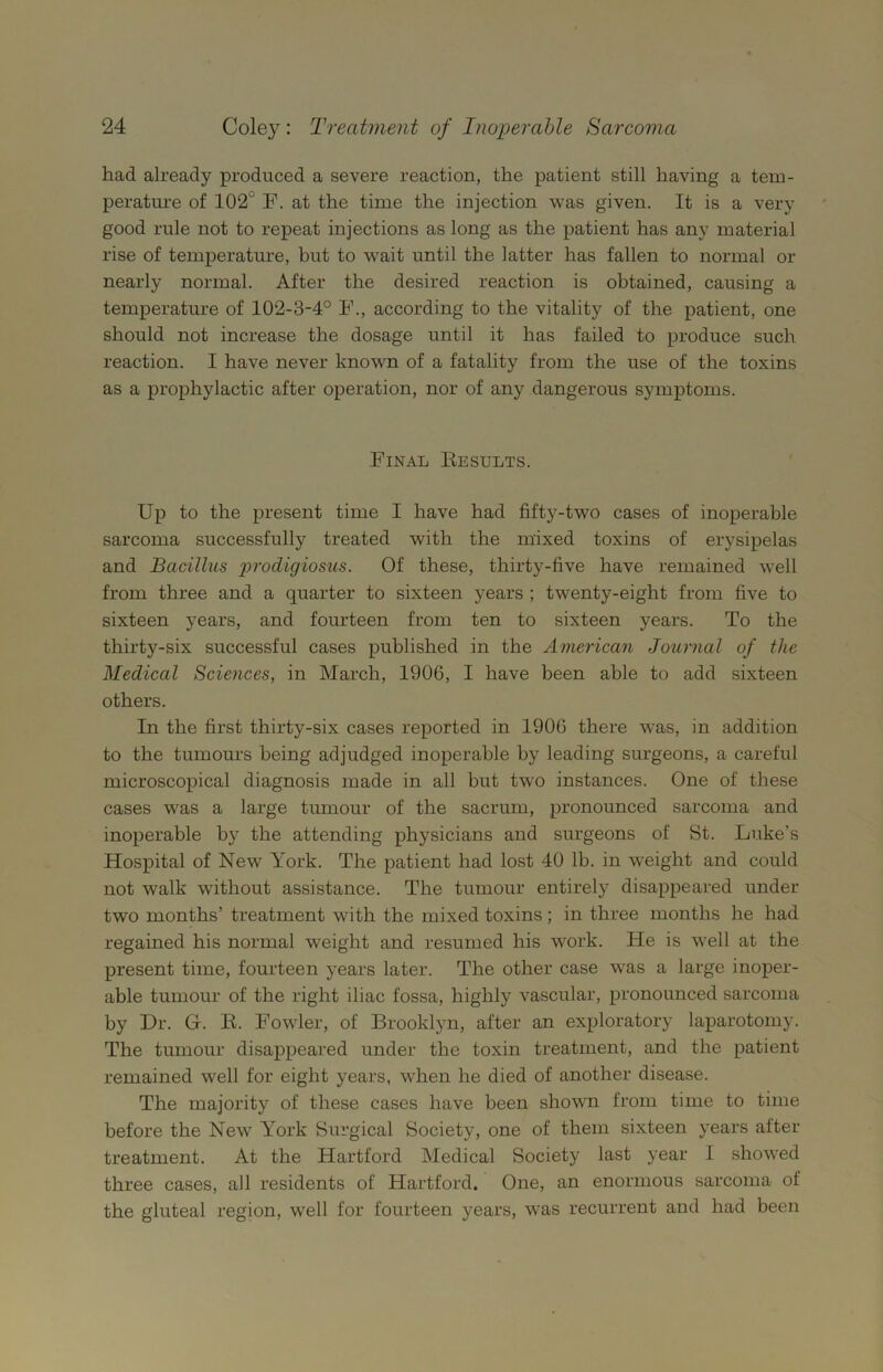 had already produced a severe reaction, the patient still having a tem- perature of 102 F. at the time the injection was given. It is a very good rule not to repeat injections as long as the patient has any material rise of temperature, but to wait until the latter has fallen to normal or nearly normal. After the desired reaction is obtained, causing a temperature of 102-3-4° F., according to the vitality of the patient, one should not increase the dosage until it has failed to produce such reaction. I have never known of a fatality from the use of the toxins as a prophylactic after operation, nor of any dangerous symptoms. Final Results. Up to the present time I have had fifty-two cases of inoperable sarcoma successfully treated with the mixed toxins of erysipelas and Bacillus prodigiosus. Of these, thirty-five have remained well from three and a quarter to sixteen years ; twenty-eight from five to sixteen years, and fourteen from ten to sixteen years. To the thirty-six successful cases published in the American Journal of the Medical Sciences, in March, 1906, I have been able to add sixteen others. In the first thirty-six cases reported in 1906 there was, in addition to the tumours being adjudged inoperable by leading surgeons, a careful microscopical diagnosis made in all but two instances. One of these cases was a large tumour of the sacrum, pronounced sarcoma and inoperable by the attending physicians and surgeons of St. Luke’s Hospital of New York. The patient had lost 40 lb. in weight and could not walk without assistance. The tumour entirely disappeared under two months’ treatment with the mixed toxins; in three months he had regained his normal weight and resumed his work. He is well at the present time, fourteen years later. The other case w7as a large inoper- able tumour of the right iliac fossa, highly vascular, pronounced sarcoma by Dr. G. R. Fowler, of Brooklyn, after an exploratory laparotomy. The tumour disappeared under the toxin treatment, and the patient remained well for eight years, when he died of another disease. The majority of these cases have been shown from time to time before the New York Surgical Society, one of them sixteen years alter treatment. At the Hartford Medical Society last year I showed three cases, all residents of Hartford. One, an enormous sarcoma of the gluteal region, well for fourteen years, was recurrent and had been