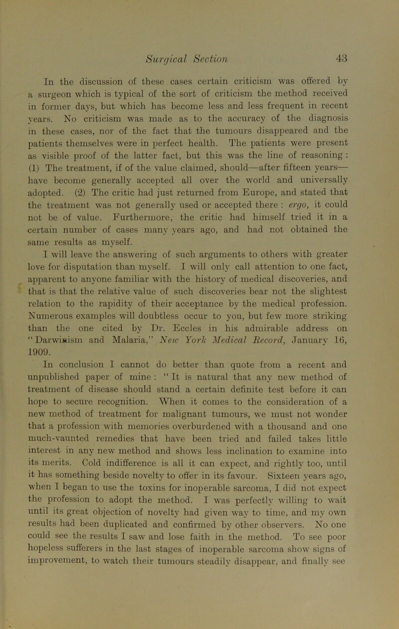 In the discussion of these cases certain criticism was offered by a surgeon which is typical of the sort of criticism the method received in former days, but which has become less and less frequent in recent years. No criticism was made as to the accuracy of the diagnosis in these cases, nor of the fact that the tumours disappeared and the patients themselves were in perfect health. The patients were present as visible proof of the latter fact, hut this was the line of reasoning : (1) The treatment, if of the value claimed, should—after fifteen years— have become generally accepted all over the world and universally adopted. (2) The critic had just returned from Europe, and stated that the treatment was not generally used or accepted there : ergo, it could not be of value. Furthermore, the critic had himself tried it in a •certain number of cases many years ago, and had not obtained the same results as myself. I will leave the answering of such arguments to others with greater love for disputation than myself. I will only call attention to one fact, apparent to anyone familiar with the history of medical discoveries, and that is that the relative value of such discoveries bear not the slightest relation to the rapidity of their acceptance by the medical profession. Numerous examples will doubtless occur to you, but few more striking than the one cited by Dr. Eccles in his admirable address on “Darwinism and Malaria,” New York Medical Record, January 16, 1909. In conclusion I cannot do better than quote from a recent and unpublished paper of mine : “ It is natural that any new method of treatment of disease should stand a certain definite test before it can hope to secure recognition. When it comes to the consideration of a new method of treatment for malignant tumours, we must not wonder that a profession with memories overburdened with a thousand and one much-vaunted remedies that have been tried and failed takes little interest in any new method and shows less inclination to examine into its merits. Cold indifference is all it can expect, and rightly too, until it has something beside novelty to offer in its favour. Sixteen years ago, when I began to use the toxins for inoperable sarcoma, I did not expect the profession to adopt the method. I was perfectly willing to wait until its great objection of novelty had given way to time, and my own results had been duplicated and confirmed by other observers. No one could see the results I saw and lose faith in the method. To see poor hopeless sufferers in the last stages of inoperable sarcoma show signs of improvement, to watch their tumours steadily disappear, and finally see