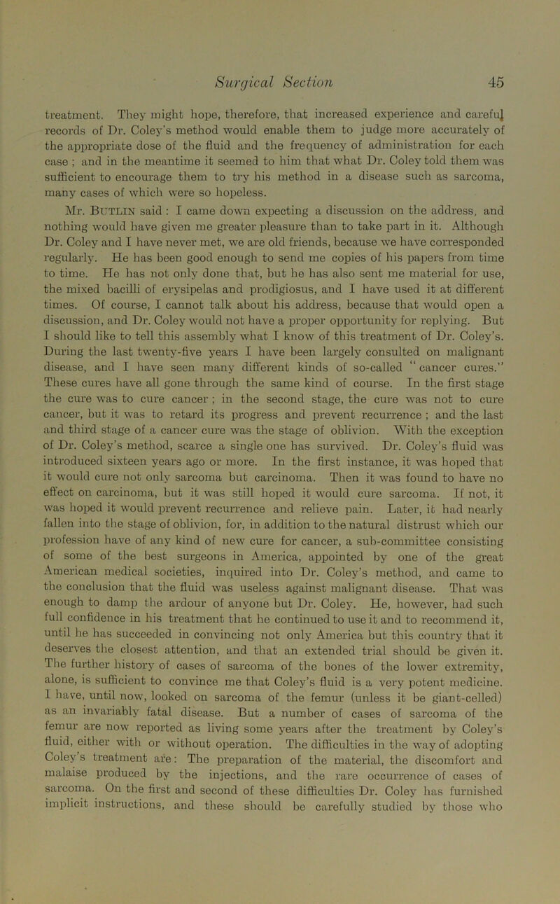 treatment. They might hope, therefore, that increased experience and careful records of Dr. Coley’s method would enable them to judge more accurately of the appropriate dose of the fluid and the frequency of administration for each case ; and in the meantime it seemed to him that what Dr. Coley told them was sufficient to encourage them to try his method in a disease such as sarcoma, many cases of which were so hopeless. Mr. BUTLIN said : I came down expecting a discussion on the address, and nothing would have given me greater pleasure than to take part in it. Although Dr. Coley and I have never met, we are old friends, because we have corresponded regularly. He has been good enough to send me copies of his papers from time to time. He has not only done that, but he has also sent me material for use, the mixed bacilli of erysipelas and prodigiosus, and I have used it at different times. Of course, I cannot talk about his address, because that would open a discussion, and Dr. Coley would not have a proper opportunity for replying. But I should like to tell this assembly what I know of this treatment of Dr. Coley’s. During the last twenty-five years I have been largely consulted on malignant disease, and I have seen many different kinds of so-called “ cancer cures.” These cures have all gone through the same kind of course. In the first stage the cure was to cure cancer ; in the second stage, the cure was not to cure cancer, but it was to retard its progress and prevent recurrence ; and the last and third stage of a cancer cure was the stage of oblivion. With the exception of Dr. Coley’s method, scarce a single one has survived. Dr. Coley’s fluid was introduced sixteen years ago or more. In the first instance, it was hoped that it woidd cure not only sarcoma but carcinoma. Then it was found to have no effect on carcinoma, but it was still hoped it would cure sarcoma. If not, it was hoped it would prevent recurrence and relieve pain. Later, it had nearly fallen into the stage of oblivion, for, in addition to the natural distrust which our profession have of any kind of new cure for cancer, a sub-committee consisting of some of the best surgeons in America, appointed by one of the great American medical societies, inquired into Dr. Coley’s method, and came to the conclusion that the fluid was useless against malignant disease. That was enough to damp the ardour of anyone hut Dr. Coley. He, however, had such lull confidence in his treatment that he continued to use it and to recommend it, until he has succeeded in convincing not only America but this country that it deserves the closest attention, and that an extended trial should be given it. The further history of cases of sarcoma of the bones of the lower extremity, alone, is sufficient to convince me that Coley’s fluid is a very potent medicine. I have, until now, looked on sarcoma of the femur (unless it be giant-celled) as an invariably fatal disease. But a number of cases of sarcoma of the femur are now reported as living some years after the treatment by Coley’s fluid, either with or without operation. The difficulties in the way of adopting Coleys treatment are: The preparation of the material, the discomfort and malaise produced by the injections, and the rare occurrence of cases of sarcoma. On the first and second of these difficulties Dr. Coley has furnished implicit instructions, and these should he carefully studied by those who