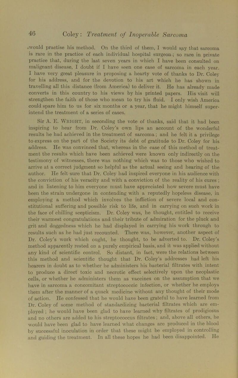 .would practise his method. On the third of them, I would s.ay that sarcoma is rare in the practice of each individual hospital surgeon ; so rare in private practice that, during the last seven years in which I have been consulted on malignant disease, I doubt if I have seen one case of sarcoma in each year. I have very great pleasure in proposing a hearty vote of thanks to Dr. Coley for his address, and for the devotion to his art which he has shown in travelling all this distance (from America) to deliver it. He has already made converts in this country to his views by his printed papers. His visit will strengthen the faith of those who mean to try his fluid. I only wish America could spare him to us for six months or a year, that he might himself super- intend the treatment of a series of cases. Sir A. E. WRIGHT, in seconding the vote of thanks, said that it had been inspiring to hear from Dr. Coley’s own lips an account of the wonderful results he had achieved in the treatment of sarcoma; and he felt it a privilege to express on the part of the Society its debt of gratitude to Dr. Coley for his address. He was convinced that, whereas in the case of this method of treat- ment the results which have been achieved were known only indirectly on the testimony of witnesses, there was nothing which was to those who wished to arrive at a correct judgment so helpful as the actual seeing and hearing of the author. He felt sure that Dr. Coley had inspired everyone in his audience with the conviction of his veracity and with a conviction of the reality of his cures ; and in listening to him everyone must have appreciated how severe must have been the strain undergone in contending with a reputedly hopeless disease, in employing a method which involves the infliction of severe local and con- stitutional suffering and possible risk to life, and in carrying on such work in the face of chilling scepticism. Dr. Coley was, he thought, entitled to receive their warmest congratulations and- their tribute of admiration for the pluck and grit and doggedness which he had displayed in carrying his work through to results such as he had just recounted. There was, however, another aspect of Dr. Coley’s work which ought, he thought, to be adverted to. Dr. Coley’s method apparently rested on a purely empirical basis, and it was applied without any kind of scientific control. So distant, in fact, were the relations between this method and scientific thought that Dr. Coley’s addresses had left his hearers in doubt as to whether he administers Ins bacterial filtrates with intent to produce a direct toxic and necrotic effect selectively upon the neoplastic cells, or whether he administers them as vaccines on the assumption that we have in sarcoma a concomitant streptococcic infection, or whether he employs them after the manner of a quack medicine without any thought of their mode of action. He confessed that he would have been grateful to have learned from Dr. Coley of some method of standardizing bacterial filtrates which are em- ployed ; he would have been glad to have learned why filtrates of prodigiosus and no others are added to his streptococcus filtrates; and, above all others, lie would have been glad to have learned what changes are produced in the blood by successful inoculation in order that these might be employed in controlling and guiding the treatment. In all these hopes he had been disappointed. He