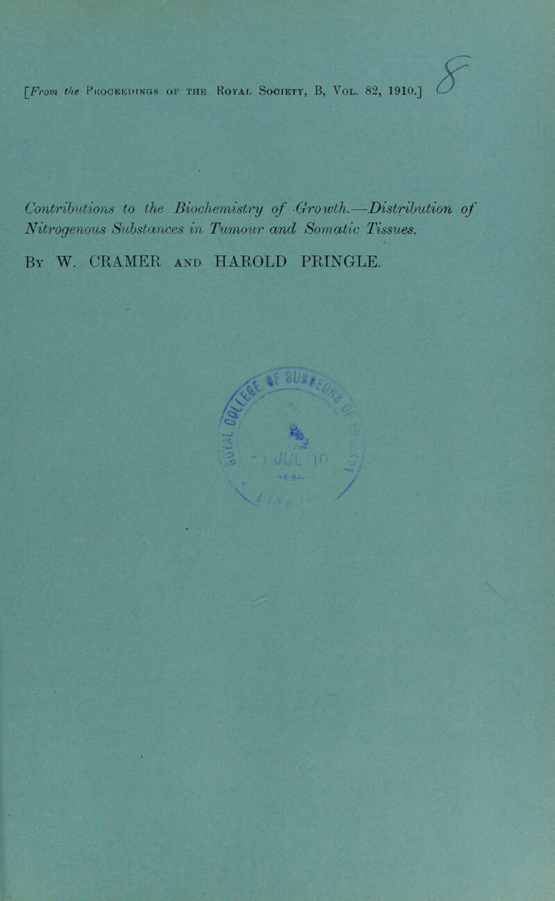 [F;-0»l the Pl{OCEKI>fNGS OF THE ROYAt. SoOIETY, B, VOL. 82, 1910.] Contrihitions to the Biochemistry of -Growth.—Distribution of Nitrogenous Substances in Tumour and Somatic Tissues. By W. CRAMEB and HAROLD PRINGLE.