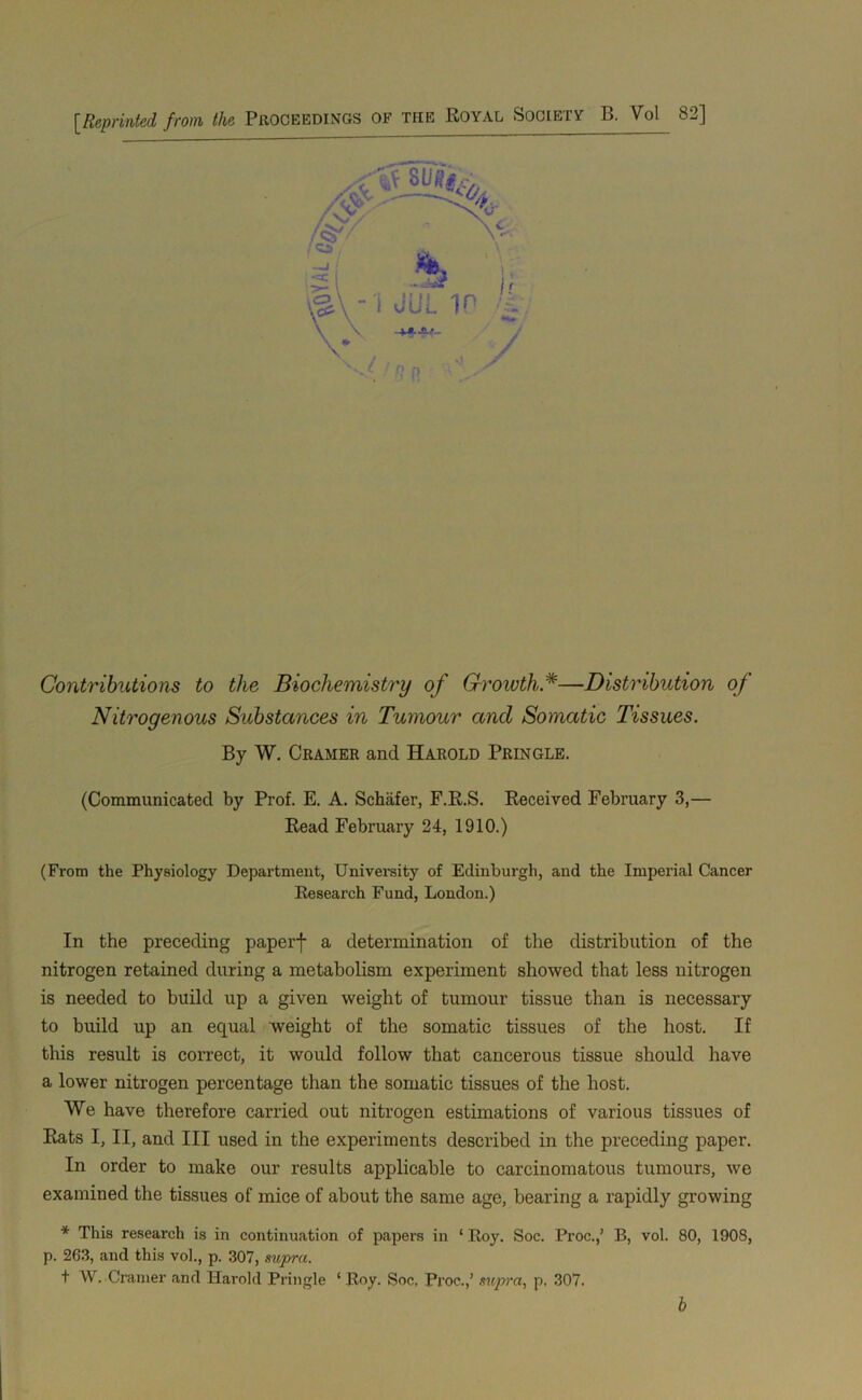 [Reprinted from the Proceedings of the Royal SociExy B. Vol 82] Contributions to the Biochemistry of Groivth*—Distribution of Nitrogenous Substances in Tumour and Somatic Tissues. By W. Cramer and Harold Pringle. (Communicated by Prof. E. A. Schafer, F.R.S. Keceived February 3,— Bead February 24, 1910.) (From the Physiology Department, Univei’sity of Edinburgh, and the Imperial Cancer Eesearch Fund, London.) In the preceding paperf a determination of the distribution of the nitrogen retained during a metabolism experiment showed that less nitrogen is needed to build up a given weight of tumour tissue than is necessary to build up an equal weight of the somatic tissues of the host. If this result is correct, it would follow that cancerous tissue should have a lower nitrogen percentage than the somatic tissues of the host. We have therefore carried out nitrogen estimations of various tissues of Kats I, II, and III used in the experiments described in the preceding paper. In order to make our results applicable to carcinomatous tumours, we examined the tissues of mice of about the same age, bearing a rapidly growing * This research is in continuation of papers in ‘ Roy. Soc. Proc.,’ B, vol. 80, 1908, p. 263, and this vol., p. 307, supra. t W. Cramer and Harold Pringle ‘Roy. Soc. Pi’oc.,’ supra, p, 307. b
