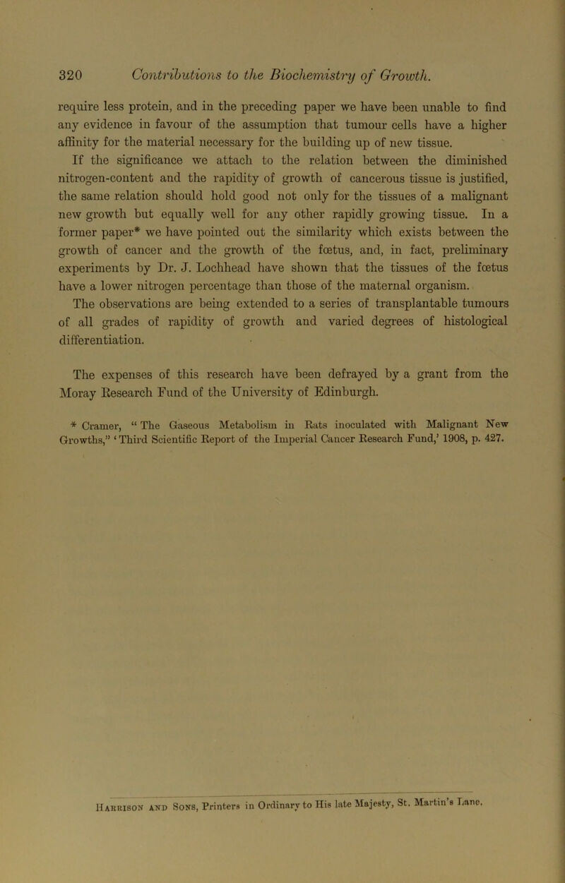 require less protein, and in the preceding paper we have been unable to find any evidence in favour of the assumption that tumour cells have a higher affinity for the material necessary for the building up of new tissue. If the significance we attach to the relation between the diminished nitrogen-content and the rapidity of growth of cancerous tissue is justified, the same relation should hold good not only for the tissues of a malignant new growth but equally well for any other rapidly growing tissue. In a former paper* we have pointed out the similarity which exists between the growth of cancer and the growth of the foetus, and, in fact, preliminary experiments by Dr. J. Lochhead have shown that the tissues of the foetus have a lower nitrogen percentage than those of the maternal organism. The observations are being extended to a series of transplantable tumours of all grades of rapidity of growth and varied degrees of histological differentiation. The expenses of this research have been defrayed by a grant from the Moray Kesearch Fund of the University of Edinburgh. * Cramer, “ The Gaseous Metabolism in Rats inoculated with Malignant New Growths,” ‘Thii’d Scientific Report of the Imperial Cancer Research Fund,’ 1908, p. 427. Haruison and Sons, Printers in Ordinary to His late Majesty, St. Martin’s Lane.