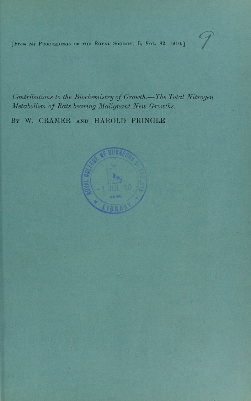 [F. •ov! the Prookedings ok the Royai. Sociktv, B, Vol. 82, litlO.j Contributions to the Biochemistry of Growth.—T'he Total Nitrogen Metabolism of Rats bearing Malignant New Groioths. By W. CEAMER and HAROLD PRINGLE s. 9