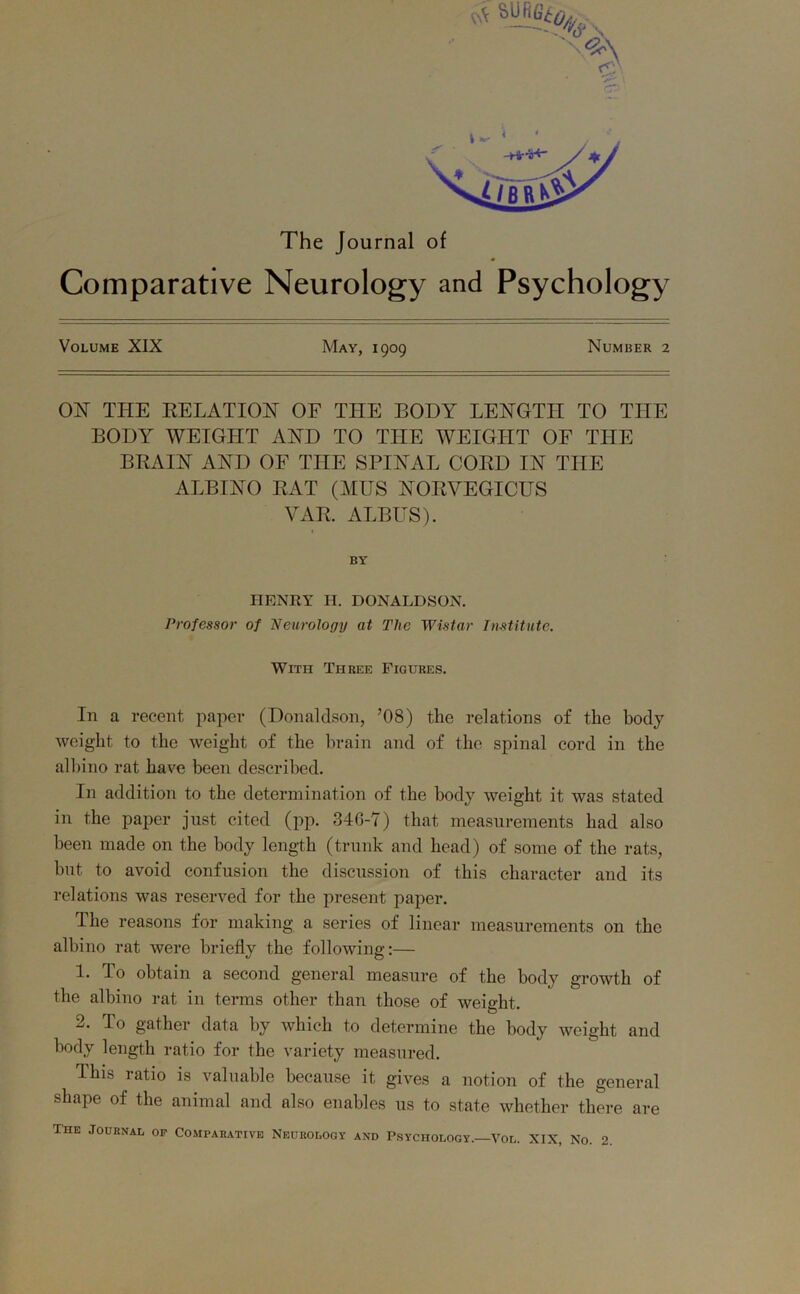 The Journal of Comparative Neurology and Psychology Volume XIX May, 1909 Number 2 01ST THE DELATION OF THE BODY LENGTH TO THE BODY WEIGHT AND TO THE WEIGHT OF THE BBA1N AND OF THE SPINAL COED IN THE ALBINO EAT (MUS NOEVEGICUS VAE. ALBUS). BY HENRY H. DONALDSON. Professor of Neurology at The Wistar Institute. With Three Figures. In a recent paper (Donaldson, ’08) the relations of the body weight to the weight of the brain and of the spinal cord in the albino rat have been described. In addition to the determination of the body weight it was stated in the paper just cited (pp. 346-7) that measurements had also been made on the body length (trunk and head) of some of the rats, but to avoid confusion the discussion of this character and its relations was reserved for the present paper. The reasons for making a series of linear measurements on the albino rat were briefly the following:— 1. To obtain a second general measure of the body growth of the albino rat in terms other than those of weight. 2. To gather data by which to determine the body weight and body length ratio for the variety measured. This ratio is valuable because it gives a notion of the general shape of the animal and also enables us to state whether there are The Journal of Comparative Neurology and Psychology.—Vol. XIX, No. 2.