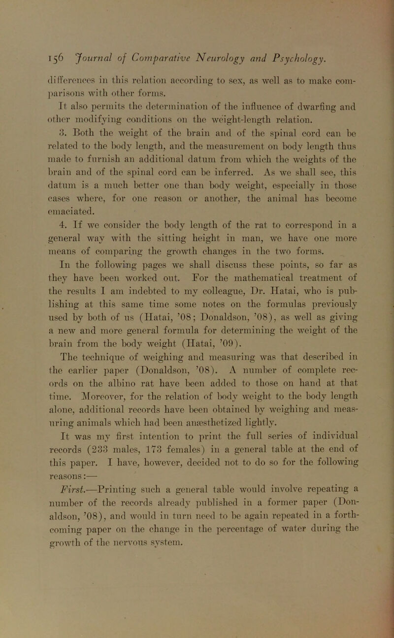 differences in this relation according to sex, as well as to make com- parisons with other forms. It also permits the determination of the influence of dwarfing and other modifying conditions on the weight-length relation. 3. Both the weight of the brain and of the spinal cord can be related to the body length, and the measurement on body length thus made to furnish an additional datum from which the weights of the brain and of the spinal cord can be inferred. As we shall see, this datum is a much better one than body weight, especially in those cases where, for one reason or another, the animal has become emaciated. 4. If we consider the body length of the rat to correspond in a general way with the sitting height in man, we have one more means of comparing the growth changes in the two forms. In the following pages we shall discuss these points, so far as they have been worked out. For the mathematical treatment of the results 1 am indebted to my colleague, Dr. Hatai, who is pub- lishing at this same time some notes on the formulas previously used by both of us (Hatai, ’08; Donaldson, ’08), as well as giving a new and more general formula for determining the weight of the brain from the body weight (Ilatai, ’09). The technique of weighing and measuring was that described in the earlier paper (Donaldson, ’08). A number of complete rec- ords on the albino rat have been added to those on hand at that time. Moreover, for the relation of body weight to the body length alone, additional records have been obtained by weighing and meas- uring animals which had been anaesthetized lightly. It was my first intention to print the full series of individual records (233 males, 173 females) in a general table at the end of this paper. I have, however, decided not to do so for the following reasons:— First.—Printing such a general table would involve repeating a number of the records already published in a former paper (Don- aldson, ’08), and would in turn need to be again repeated in a forth- coming paper on the change in the percentage of water during the growth of the nervous system.