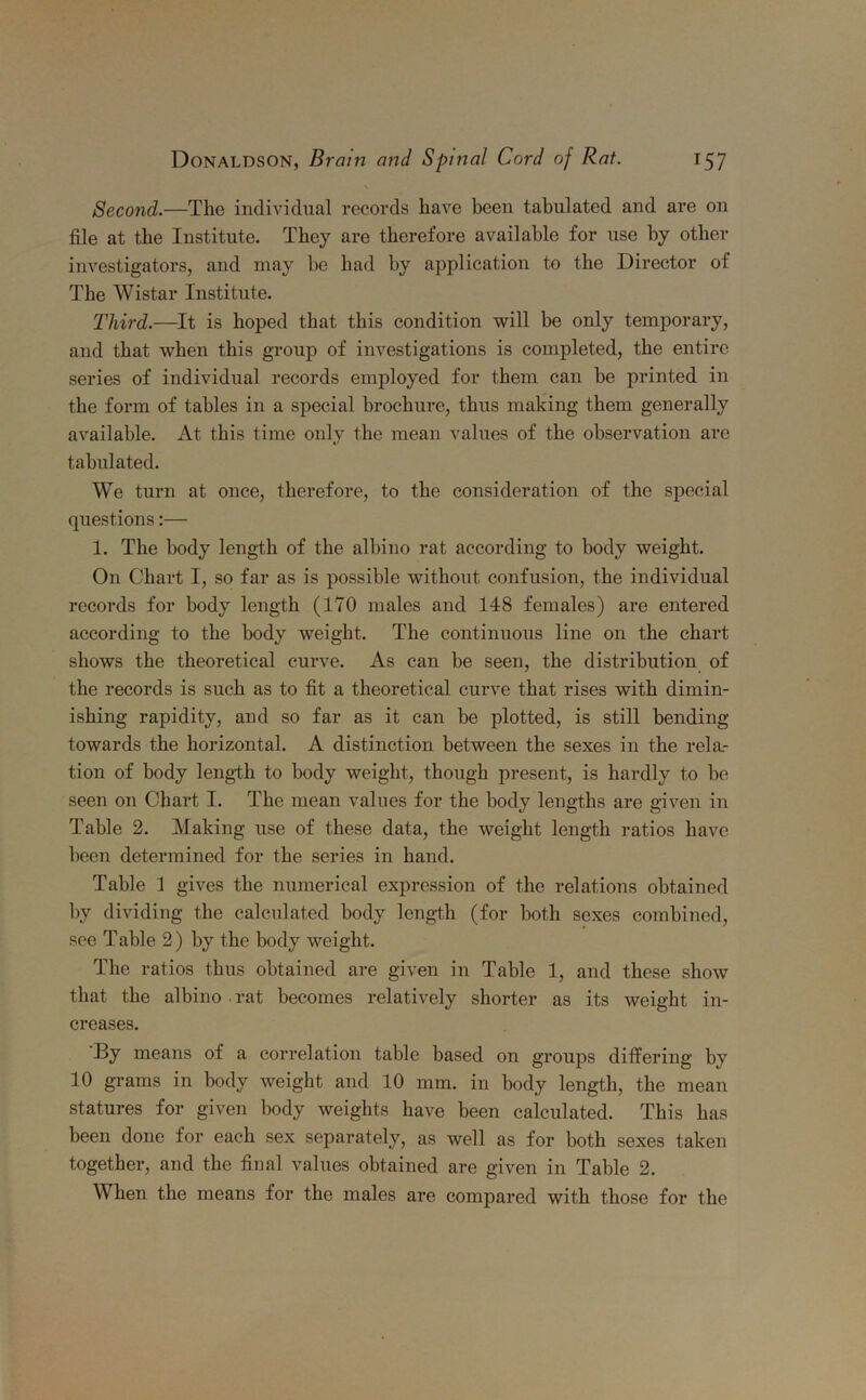 \ Second.—The individual records have been tabulated and are on file at the Institute. They are therefore available for use by other investigators, and may be had by application to the Director of The Wistar Institute. Third.—It is hoped that this condition will be only temporary, and that when this group of investigations is completed, the entire series of individual records employed for them can be printed in the form of tables in a special brochure, thus making them generally available. At this time only the mean values of the observation are tabulated. We turn at once, therefore, to the consideration of the special questions:— 1. The body length of the albino rat according to body weight. On Chart I, so far as is possible without confusion, the individual records for body length (170 males and 148 females) are entered according to the body weight. The continuous line on the chart shows the theoretical curve. As can be seen, the distribution of the records is such as to fit a theoretical curve that rises with dimin- ishing rapidity, and so far as it can be plotted, is still bending towards the horizontal. A distinction between the sexes in the rela- tion of body length to body weight, though present, is hardly to be seen on Chart I. The mean values for the body lengths are given in Table 2. Making use of these data, the weight length ratios have been determined for the series in hand. Table 1 gives the numerical expression of the relations obtained by dividing the calculated body length (for both sexes combined, see Table 2) by the body weight. The ratios thus obtained are given in Table 1, and these show that the albino rat becomes relatively shorter as its weight in- creases. By means of a correlation table based on groups differing by 10 grams in body weight and 10 mm. in body length, the mean statures for given body weights have been calculated. This has been done for each sex separately, as well as for both sexes taken together, and the final values obtained are given in Table 2. When the means for the males are compared with those for the