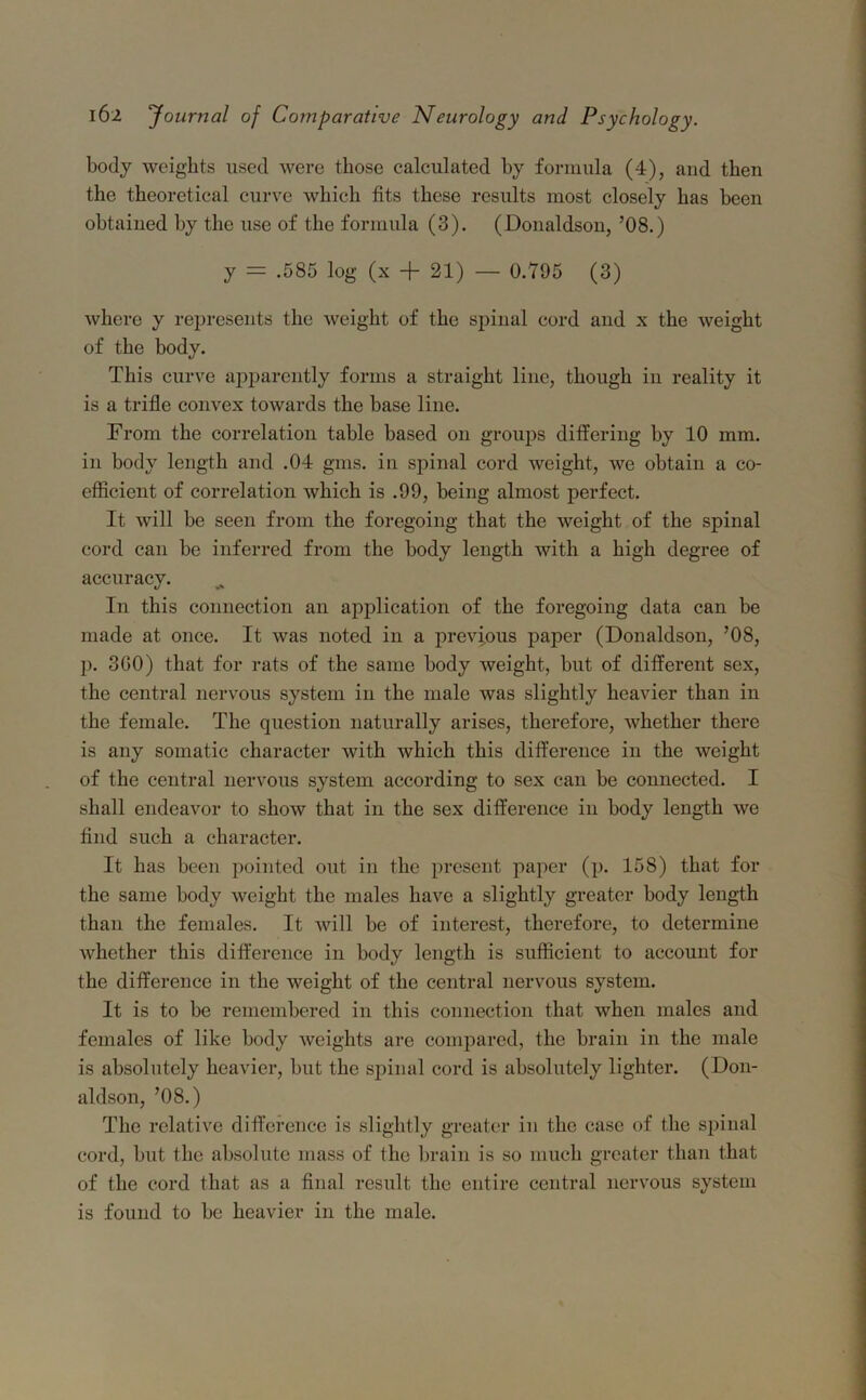 body weights used were those calculated by formula (4), and then the theoretical curve which fits these results most closely has been obtained by the use of the formula (3). (Donaldson, ’08.) y = .585 log (x + 21) — 0.795 (3) where y represents the weight of the spinal cord and x the weight of the body. This curve apparently forms a straight line, though in reality it is a trifle convex towards the base line. From the correlation table based on groups differing by 10 mm. in body length and .04 gms. in spinal cord weight, we obtain a co- efficient of correlation which is .99, being almost perfect. It will be seen from the foregoing that the weight of the spinal cord can be inferred from the body length with a high degree of accuracy. In this connection an application of the foregoing data can be made at once. It was noted in a previous paper (Donaldson, ’08, p. 300) that for rats of the same body weight, but of different sex, the central nervous system in the male was slightly heavier than in the female. The question naturally arises, therefore, whether there is any somatic character with which this difference in the weight of the central nervous system according to sex can be connected. I shall endeavor to show that in the sex difference in body length we find such a character. It has been pointed out in the present paper (p. 158) that for the same body weight the males have a slightly greater body length than the females. It will be of interest, therefore, to determine whether this difference in body length is sufficient to account for the difference in the weight of the central nervous system. It is to be remembered in this connection that when males and females of like body weights are compared, the brain in the male is absolutely heavier, but the spinal cord is absolutely lighter. (Don- aldson, ’08.) The relative difference is slightly greater in the case of the spinal cord, but the absolute mass of the brain is so much greater than that of the cord that as a final result the entire central nervous system is found to be heavier in the male.