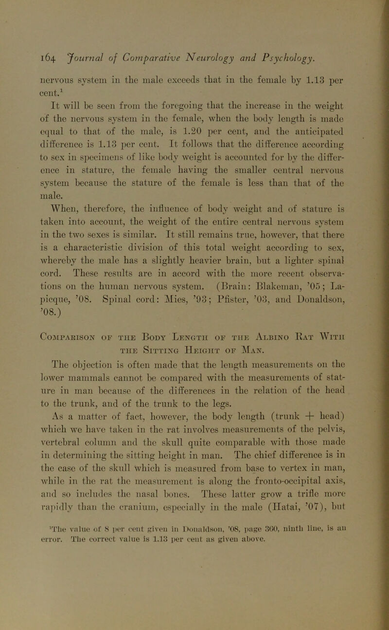 nervous system in the male exceeds that in the female by 1.13 per cent.1 It will be seen from the foregoing that the increase in the weight of the nervous system in the female, when the body length is made equal to that of the male, is 1.20 per cent, and the anticipated difference is 1.13 per cent. It follows that the difference according to sex in specimens of like body weight is accounted for by the differ- ence in stature, the female having the smaller central nervous system because the stature of the female is less than that of the male. When, therefore, the influence of body weight and of stature is taken into account, the weight of the entire central nervous system in the two sexes is similar. It still remains true, however, that there is a characteristic division of this total weight according to sex, whereby the male has a slightly heavier brain, hut a lighter spinal cord. These results are in accord with the more recent observa- tions 011 the human nervous system. (Brain: Blakeman, ’05; La- picque, ’08. Spinal cord: Mies, ’93; Pfister, ’03, and Donaldson, ’08.) Comparison of tiie Body Length of the Albino Hat With the Sitting Height of Man. The objection is often made that the length measurements on the lower mammals cannot be compared with the measurements of stat- ure in man because of the differences in the relation of the head to the trunk, and of the trunk to the legs. As a matter of fact, however, the body length (trunk + head) which we have taken in the rat involves measurements of the pelvis, vertebral column and the skull quite comparable with those made in determining the sitting height in man. The chief difference is in the case of the skull which is measured from base to vertex in man, while in the rat the measurement is along the fronto-occipital axis, and so includes the nasal bones. These latter grow a trifle more rapidly than the cranium, especially in the male (ITatai, ’07), but 'The value of 8 per cent given in Donaldson, ’08, page 3G0, ninth line, is an