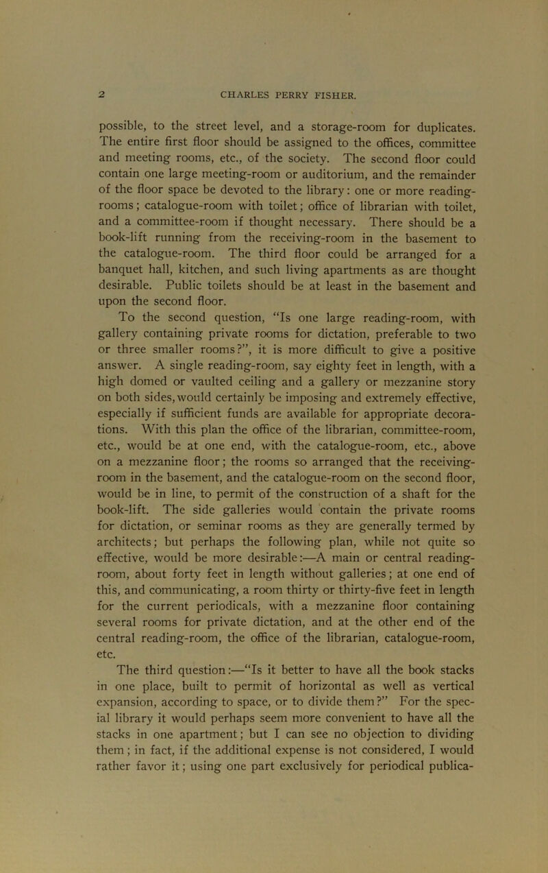 possible, to the street level, and a storage-room for duplicates. The entire first floor should be assigned to the offices, committee and meeting rooms, etc., of the society. The second floor could contain one large meeting-room or auditorium, and the remainder of the floor space be devoted to the library: one or more reading- rooms ; catalogue-room with toilet; office of librarian with toilet, and a committee-room if thought necessary. There should be a book-lift running from the receiving-room in the basement to the catalogue-room. The third floor could be arranged for a banquet hall, kitchen, and such living apartments as are thought desirable. Public toilets should be at least in the basement and upon the second floor. To the second question, “Is one large reading-room, with gallery containing private rooms for dictation, preferable to two or three smaller rooms?”, it is more difficult to give a positive answer. A single reading-room, say eighty feet in length, with a high domed or vaulted ceiling and a gallery or mezzanine story on both sides, would certainly be imposing and extremely effective, especially if sufficient funds are available for appropriate decora- tions. With this plan the office of the librarian, committee-room, etc., would be at one end, with the catalogue-room, etc., above on a mezzanine floor; the rooms so arranged that the receiving- room in the basement, and the catalogue-room on the second floor, would be in line, to permit of the construction of a shaft for the book-lift. The side galleries would 'contain the private rooms for dictation, or seminar rooms as they are generally termed by architects; but perhaps the following plan, while not quite so effective, would be more desirable:—A main or central reading- room, about forty feet in length without galleries; at one end of this, and communicating, a room thirty or thirty-five feet in length for the current periodicals, with a mezzanine floor containing several rooms for private dictation, and at the other end of the central reading-room, the office of the librarian, catalogue-room, etc. The third question:—“Is it better to have all the book stacks in one place, built to permit of horizontal as well as vertical expansion, according to space, or to divide them ?” For the spec- ial library it would perhaps seem more convenient to have all the stacks in one apartment; but I can see no objection to dividing them; in fact, if the additional expense is not considered, I would rather favor it; using one part exclusively for periodical publica-