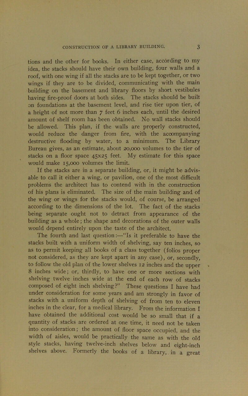 tions and the other for books. In either case, according to my idea, the stacks should have their own building, four walls and a roof, with one wing if all the stacks are to be kept together, or two wings if they are to be divided, communicating with the main building on the basement and library floors by short vestibules having fire-proof doors at both sides. The stacks should be built on foundations at the basement level, and rise tier upon tier, of a height of not more than 7 feet 6 inches each, until the desired amount of shelf room has been obtained. No wall stacks should be allowed. This plan, if the walls are properly constructed, would reduce the danger from fire, with the accompanying destructive flooding by water, to a minimum. The Library Bureau gives, as an estimate, about 20,000 volumes to the tier of stacks on a floor space 45x25 feet. My estimate for this space would make 15,000 volumes the limit. If the stacks are in a separate building, or, it might be advis- able to call it either a wing, or pavilion, one of the most difficult problems the architect has to contend with in the construction of his plans is eliminated. The size of the main building and of the wing or wings for the stacks w^ould, of course, be arranged according to the dimensions of the lot. The fact of the stacks being separate ought not to detract from appearance of the building as a whole; the shape and decorations of the outer walls would depend entirely upon the taste of the architect. The fourth and last question:—“Is it preferable to have the stacks built with a uniform width of shelving, say ten inches, so as to permit keeping all books of a class together (folios proper not considered, as they are kept apart in any case), or, secondly, to follow the old plan of the lower shelves 12 inches and the upper 8 inches wide; or, thirdly, to have one or more sections with shelving twelve inches wide at the end of each row of stacks composed of eight inch shelving?” These questions I have had under consideration for some years and am strongly in favor of stacks with a uniform depth of shelving of from ten to eleven inches in the clear, for a medical library. From the information I have obtained the additional cost would be so small that if a quantity of stacks are ordered at one time, it need not be taken into consideration; the amount of floor space occupied, and the width of aisles, would be practically the same as with the old style stacks, having twelve-inch shelves below and eight-inch shelves above. Formerly the books of a library, in a great