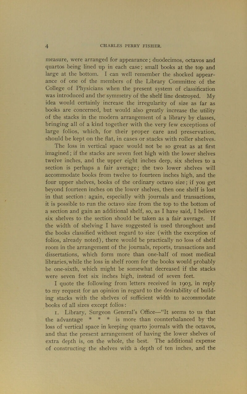 measure, were arranged for appearance; duodecimos, octavos and quartos being lined up in each case; small books at the top and large at the bottom. I can well remember the shocked appear- ance of one of the members of the Library Committee of the College of Physicians when the present system of classification was introduced and the' symmetry of the shelf line destroyed. My idea would certainly increase the irregularity of size as far as books are concerned, but would also greatly increase the utility of the stacks in the modern arrangement of a library by classes, bringing all of a kind together with the very few exceptions of large folios, which, for their proper care and preservation, should be kept on the flat, in cases or stacks with roller shelves. The loss in vertical space would not be so great as at first imagined; if the stacks are seven feet high with the lower shelves twelve inches, and the upper eight inches deep, six shelves to a section is perhaps a fair average; the two lower shelves will accommodate books from twelve to fourteen inches high, and the four upper shelves, books of the ordinary octavo size; if you get beyond fourteen inches on the lower shelves, then one shelf is lost in that section: again, especially with journals and transactions, it is possible to run the octavo size from the top to the bottom of a section and gain an additional shelf, so, as I have said, I believe six shelves to the section should be taken as a fair average. If the width of shelving I have suggested is used throughout and the books classified without regard to size (with the exception of folios, already noted), there would be practically no loss of shelf room in the arrangement of the journals, reports, transactions and dissertations, which form more than one-half of most medical libraries, while the loss in shelf room for the books would probably be one-sixth, which might be somewhat decreased if the stacks were seven feet six inches high, instead of seven feet. I quote the following from letters received in 1903, in reply to my request for an opinion in regard to the desirability of build- ing stacks with the shelves of sufficient width to accommodate books of all sizes except folios: I. Library, Surgeon General’s Office—“It seems to us that the advantage * * * jg more than counterbalanced by the loss of vertical space in keeping quarto journals with the octavos, and that the present arrangement of having the lower shelves of extra depth is, on the whole, the best. The additional expense of constructing the shelves with a depth of ten inches, and the