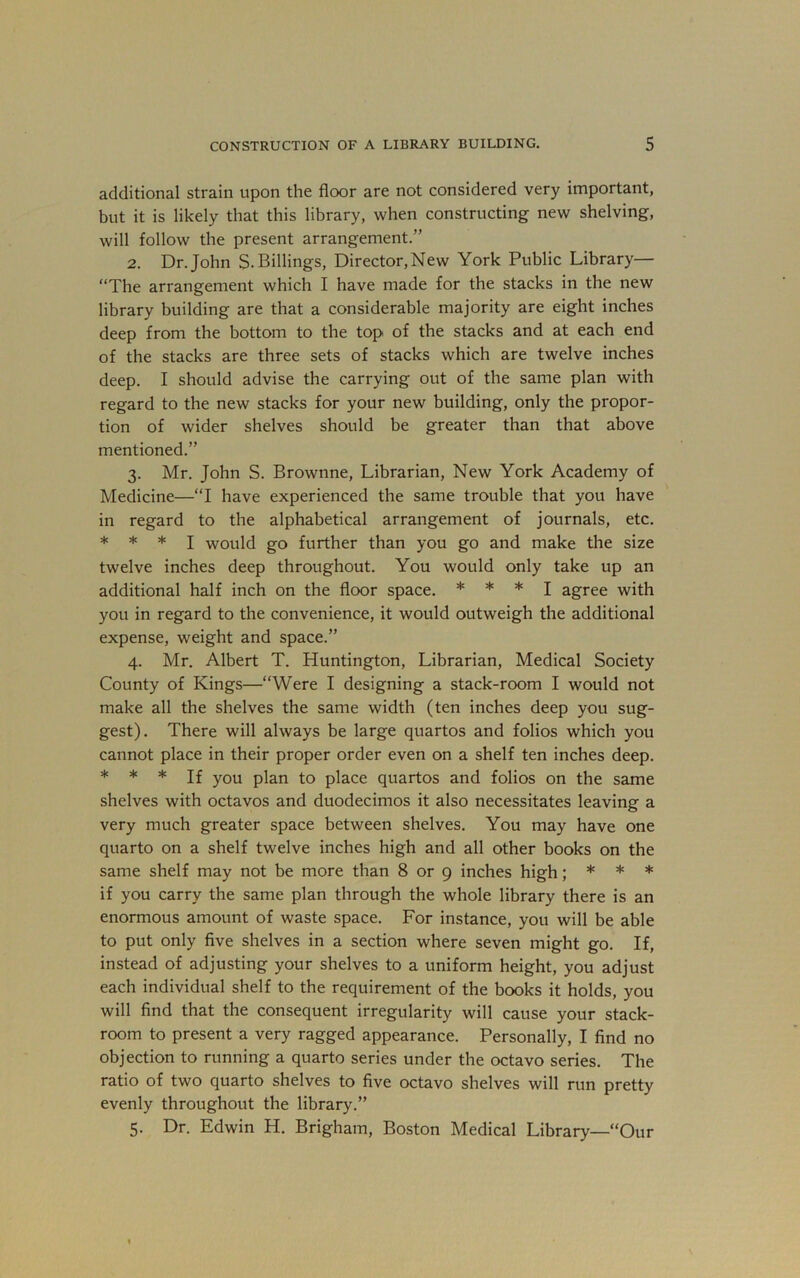 additional strain upon the floor are not considered very important, but it is likely that this library, when constructing new shelving, will follow the present arrangement.” 2. Dr. John S. Billings, Director,New York Public Library— “The arrangement which I have made for the stacks in the new library building are that a considerable majority are eight inches deep from the bottom to the top of the stacks and at each end of the stacks are three sets of stacks which are twelve inches deep. I should advise the carrying out of the same plan with regard to the new stacks for your new building, only the propor- tion of wider shelves should be greater than that above mentioned.” 3. Mr. John S. Brownne, Librarian, New York Academy of Medicine—“I have experienced the same trouble that you have in regard to the alphabetical arrangement of journals, etc. * * * I would go further than you go and make the size twelve inches deep throughout. You would only take up an additional half inch on the floor space. * * * j agree with you in regard to the convenience, it would outweigh the additional expense, weight and space.” 4. Mr. Albert T. Huntington, Librarian, Medical Society County of Kings—“Were I designing a stack-room I would not make all the shelves the same width (ten inches deep you sug- gest). There will always be large quartos and folios which you cannot place in their proper order even on a shelf ten inches deep. * * * If you plan to place quartos and folios on the same shelves with octavos and duodecimos it also necessitates leaving a very much greater space between shelves. You may have one quarto on a shelf twelve inches high and all other books on the same shelf may not be more than 8 or 9 inches high; * * ♦ if you carry the same plan through the whole library there is an enormous amount of waste space. For instance, you will be able to put only five shelves in a section where seven might go. If, instead of adjusting your shelves to a uniform height, you adjust each individual shelf to the requirement of the books it holds, you will find that the consequent irregularity will cause your stack- room to present a very ragged appearance. Personally, I find no objection to running a quarto series under the octavo series. The ratio of two quarto shelves to five octavo shelves will run pretty evenly throughout the library.” 5. Dr. Edwin H. Brigham, Boston Medical Library—“Our