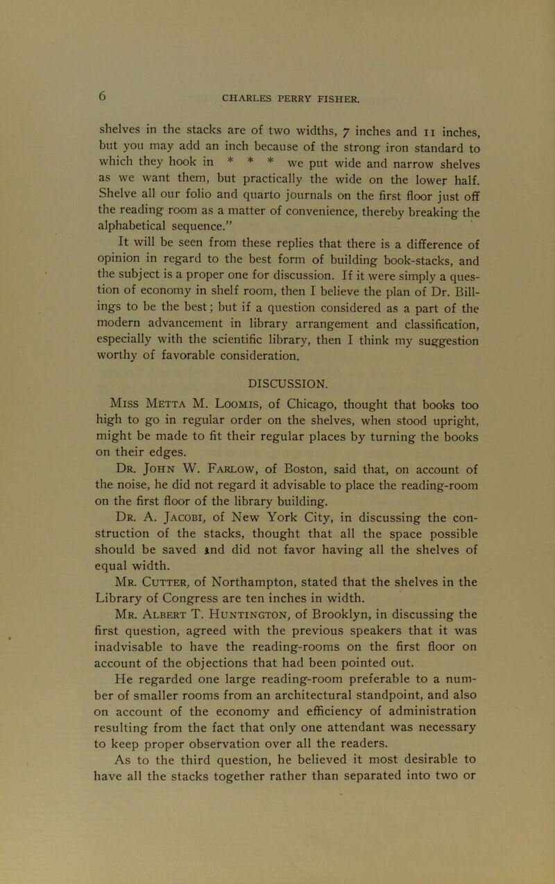 shelves in the stacks are of two widths, 7 inches and ii inches, but you may add an inch because of the strong iron standard to which they hook in * * * we put wide and narrow shelves as we want them, but practically the wide on the lower half. Shelve all our folio and quarto journals on the first floor just off the reading room as a matter of convenience, thereby breaking the alphabetical sequence.” It will be seen from these replies that there is a difference of opinion in regard to the best form of building book-stacks, and the subject is a proper one for discussion. If it were simply a ques- tion of economy in shelf room, then I believe the plan of Dr. Bill- ings to be the best; but if a question considered as a part of the modern advancement in library arrangement and classification, especially with the scientific library, then I think my suggestion worthy of favorable consideration. DISCUSSION. Miss Metta M. Loomis, of Chicago, thought that books too high to go in regular order on the shelves, when stood upright, might be made to fit their regular places by turning the books on their edges. Dr. John W. Farlow, of Boston, said that, on account of the noise, he did not regard it advisable to place the reading-room on the first floor of the library building. Dr. a. Jacobi, of New York City, in discussing the con- struction of the stacks, thought that all the space possible should be saved ind did not favor having all the shelves of equal width. Mr. Cutter, of Northampton, stated that the shelves in the Library of Congress are ten inches in width. Mr. Albert T. Huntington, of Brooklyn, in discussing the first question, agreed with the previous speakers that it was inadvisable to have the reading-rooms on the first floor on account of the objections that had been pointed out. He regarded one large reading-room preferable to a num- ber of smaller rooms from an architectural standpoint, and also on account of the economy and efficiency of administration resulting from the fact that only one attendant was necessary to keep proper observation over all the readers. As to the third question, he believed it most desirable to have all the stacks together rather than separated into two or