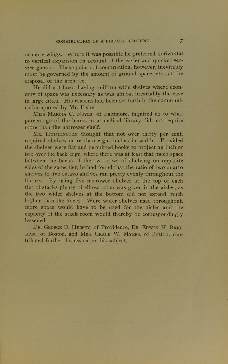 or more wings. Where it was possible he preferred horizontal to vertical expansion on account of the easier and quicker ser- vice gained. These points of construction, however, inevitably must be governed by the amount of ground space, etc., at the disposal of the architect. He did not favor having uniform wide shelves where econ- omy of space was necessary as was almost invariably the case in large cities. His reasons had been set forth in the communi- cation quoted by Mr. Fisher. Miss Marcia C. Noyes, of Baltimore, inquired as to what percentage of the books in a medical library did not require more than the narrower shelf. Mr. Huntington thought that not over thirty per cent, required shelves more than eight inches in width. Provided the shelves were flat and permitted books to project an inch or two over the back edge, where there was at least that much space between the backs of the two rows of shelving on opposite sides of the same tier, he had found that the ratio of two quarto shelves to five octavo shelves ran pretty evenly throughout the library. By using five narrower shelves at the top of each tier of stacks plenty of elbow room was given in the aisles, as the two wider shelves at the bottom did not extend much higher than the knees. Were wider shelves used throughout, more space would have to be used for the aisles and the capacity of the stack room would thereby be correspondingly lessened. Dr. George D. Hersey, of Providence, Dr. Edwin H. Brig- ham, of Boston, and Mrs. Grace W. Myers, of Boston, con- tributed further discussion on this subject.