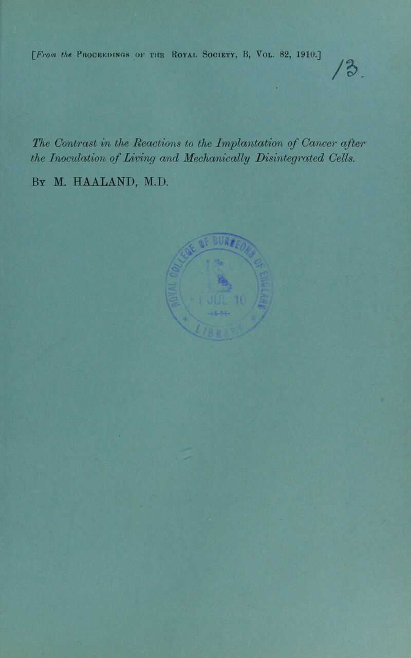 [From the Procekimnos OF THE Royai, Society, B, Vol. 82, 1910.] /a. The Contrast in the Reactions to the Implantation of Cancer after the Inoculation of Living and Mechanically Disintegrated Cells. By M. HAALAND, M.D.