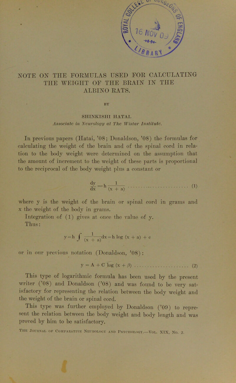 NOTE ON THE FORMULAS USED FOR CALCULATING THE WEIGHT OF THE BRAIN IN THE ALBINO RATS. BY SHINKISHI 1IATAI. Associate in Neurology at The Wistar Institute. In previous papers (Hatai, ’08; Donaldson, ’08) the formulas for calculating the weight of the brain and of the spinal cord in rela- tion to the body weight were determined on the assumption that the amount of increment to the weight of these parts is proportional to the reciprocal of the body weight plus a constant or <jy=h i 3x (x + a) (1) where y is the weight of the brain or spinal cord in grains and x the weight of the body in grams. Integration of (1) gives at once the value of y. Thus: y=h f (x +'a)dx = h log + a) + c or in our previous notation (Donaldson, ’08): y = A + C log (x + ft) (2) This type of logarithmic formula has been used by the present writer (’08) and Donaldson (’08) and was found to be very sat- isfactory for representing the relation between the body weight and the weight of the brain or spinal cord. This type was further employed by Donaldson (’09) to repre- sent the relation between the body weight and body length and was proved by him to be satisfactory. The Journal of Comparative Neurology and Psychology.—Vol. XIX, No. 2.