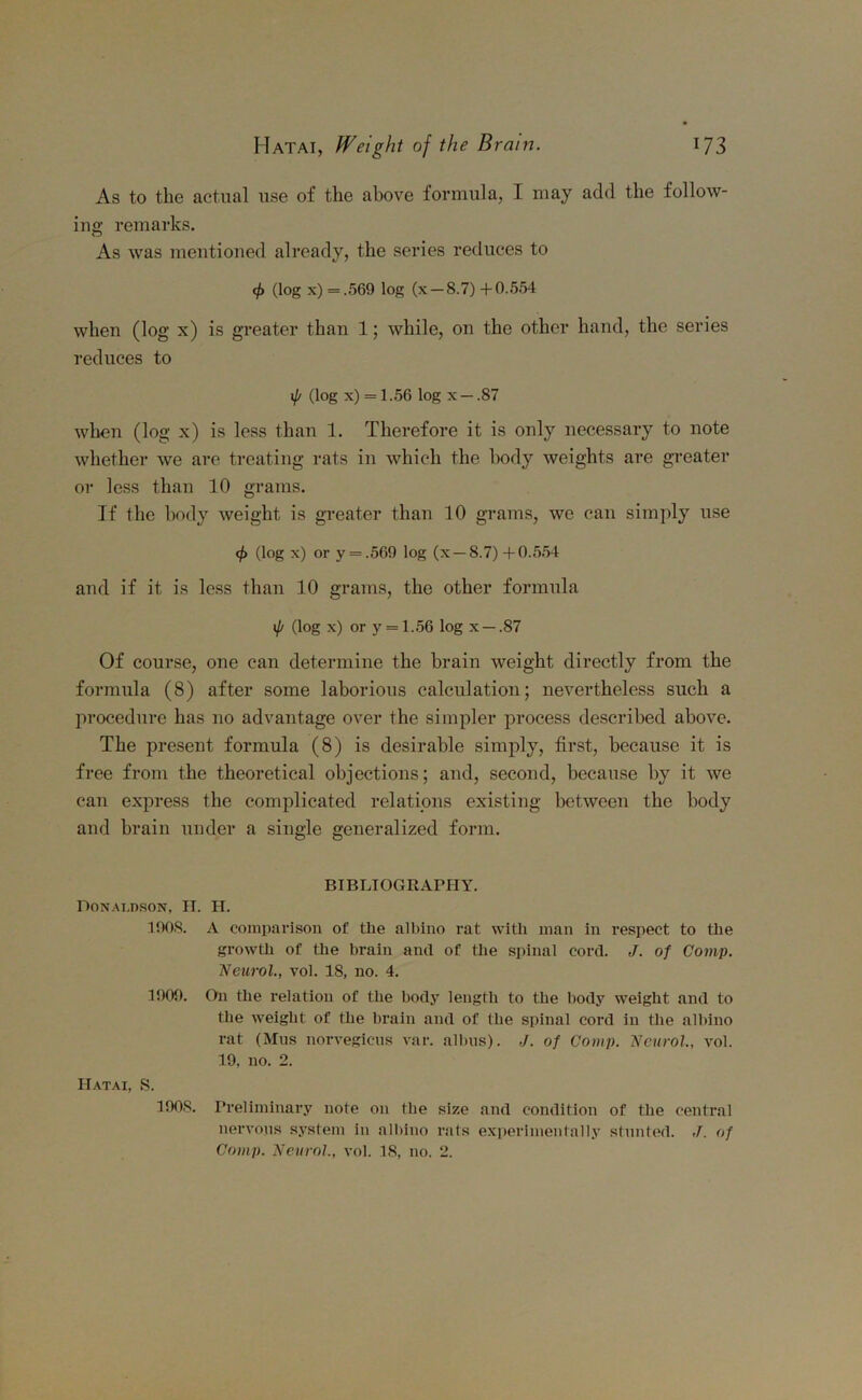 As to the actual use of the above formula, I may add the follow- ins; remarks. As was mentioned already, the series reduces to cp (log x) = .569 log (x —8.7) +0.554 when (log x) is greater than 1; while, on the other hand, the series reduces to 1p (log x) = 1.56 log x — .87 when (log x) is less than 1. Therefore it is only necessary to note whether we are treating rats in which the body weights are greater or less than 10 grams. If the body weight is greater than 10 grams, we can simply use <f> (log x) or y = .569 log (x —8.7) +0.554 and if it is less than 10 grams, the other formula {(/ (log x) or y = 1.56 log x —.87 Of course, one can determine the brain weight directly from the formula (8) after some laborious calculation; nevertheless such a procedure has no advantage over the simpler process described above. The present formula (8) is desirable simply, first, because it is free from the theoretical objections; and, second, because by it we can express the complicated relations existing between the body and brain under a single generalized form. BIBLIOGRAPHY. Donaldson, H. H. 1908. A comparison of the albino rat with man in respect to the growth of the brain and of the spinal cord. J. of Comp. Neurol., vol. 18, no. 4. 1909. On the relation of the body length to the body weight and to the weight of the brain and of (he spinal cord in the albino rat (Mus norvegieus var. albus). J. of Comp. Neurol., vol. 19, no. 2. IIatai, S. 1908. Preliminary note on the size and condition of the central nervous system in albino rats experimentally stunted. J. of Comp. Neurol., vol. 18, no. 2.