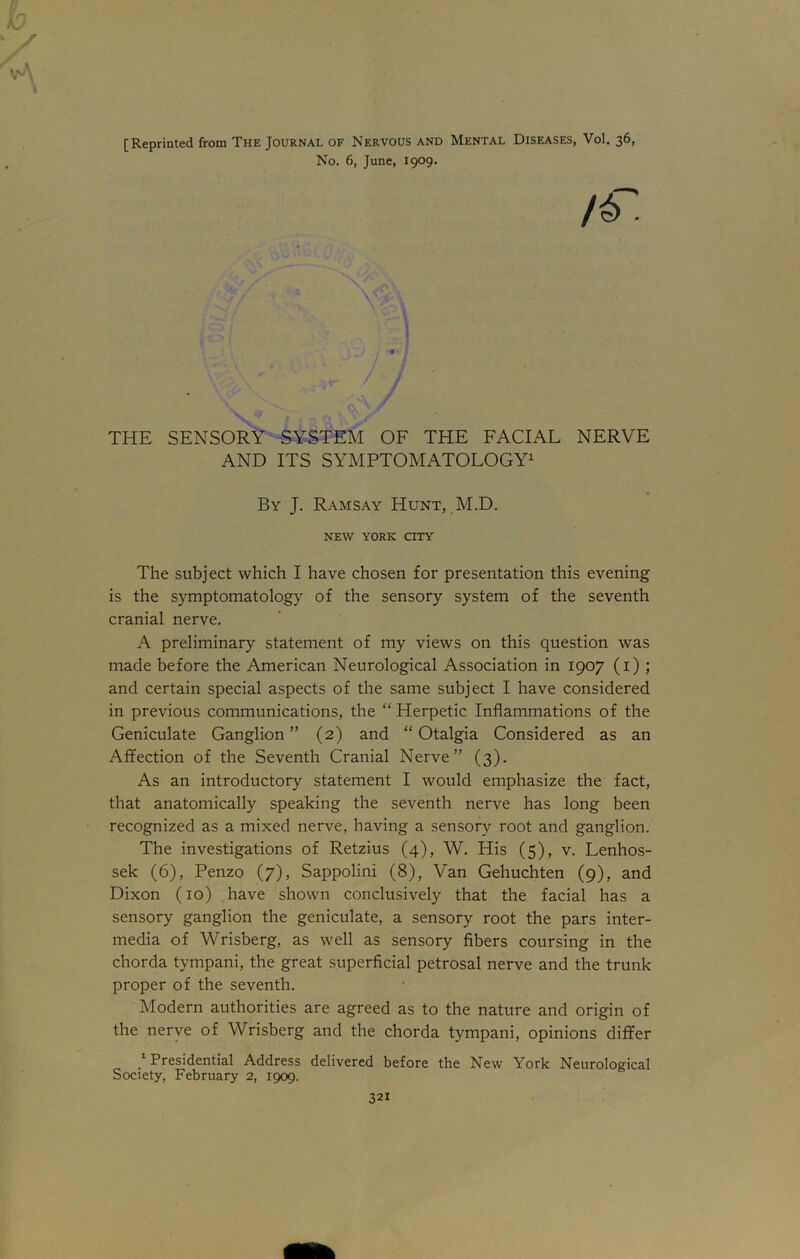 vA [Reprinted from The Journal of Nervous and Mental Diseases, Vol. 36, No. 6, June, 1909. THE SENSORY SYSTEM OF THE FACIAL NERVE AND ITS SYMPTOMATOLOGY1 The subject which I have chosen for presentation this evening is the symptomatology of the sensory system of the seventh cranial nerve. A preliminary statement of my views on this question was made before the American Neurological Association in 1907 (1) ; and certain special aspects of the same subject I have considered in previous communications, the “ Herpetic Inflammations of the Geniculate Ganglion” (2) and “Otalgia Considered as an Affection of the Seventh Cranial Nerve” (3). As an introductory statement I would emphasize the fact, that anatomically speaking the seventh nerve has long been recognized as a mixed nerve, having a sensory root and ganglion. The investigations of Retzius (4), W. His (5), v. Lenhos- sek (6), Penzo (7), Sappolini (8), Van Gehuchten (9), and Dixon (10) have shown conclusively that the facial has a sensory ganglion the geniculate, a sensory root the pars inter- media of Wrisberg, as well as sensory fibers coursing in the chorda tympani, the great superficial petrosal nerve and the trunk proper of the seventh. Modern authorities are agreed as to the nature and origin of the nerve of Wrisberg and the chorda tympani, opinions differ 1 Presidential Address delivered before the New York Neurological Society, February 2, 1909. / By J. Ramsay Hunt, M.D. NEW YORK CITY