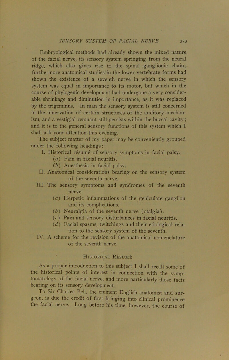 Embryological methods had already shown the mixed nature of the facial nerve, its sensory system springing from the neural ridge, which also gives rise to the spinal ganglionic chain; furthermore anatomical studies in the lower vertebrate forms had shown the existence of a seventh nerve in which the sensory system was equal in importance to its motor, but which in the course of phylogenic development had undergone a very consider- able shrinkage and diminution in importance, as it was replaced by the trigeminus. In man the sensory system is still concerned in the innervation of certain structures of the auditory mechan- ism, and a vestigial remnant still persists within the buccal cavity; and it is to the general sensory functions of this system which I shall ask your attention this evening. The subject matter of my paper may be conveniently grouped under the following headings: I. Historical resume of sensory symptoms in facial palsy. (a) Pain in facial neuritis. (b) Anesthesia in facial palsy. II. Anatomical considerations bearing on the sensory system of the seventh nerve. III. The sensory symptoms and syndromes of the seventh nerve. (a) Herpetic inflammations of the geniculate ganglion and its complications. (b) Neuralgia of the seventh nerve (otalgia). (c) Pain and sensory disturbances in facial neuritis. (d) Facial spasms, twitchings and their etiological rela- tion to the sensory system of the seventh. IV. A scheme for the revision of the anatomical nomenclature of the seventh nerve. Historical Resume As a proper introduction to this subject I shall recall some of the historical points of interest in connection with the symp- tomatology of the facial nerve, and more particularly those facts bearing on its sensory development. To Sir Charles Bell, the eminent English anatomist and sur- geon, is due the credit of first bringing into clinical prominence the facial nerve. Long before his time, however, the course of