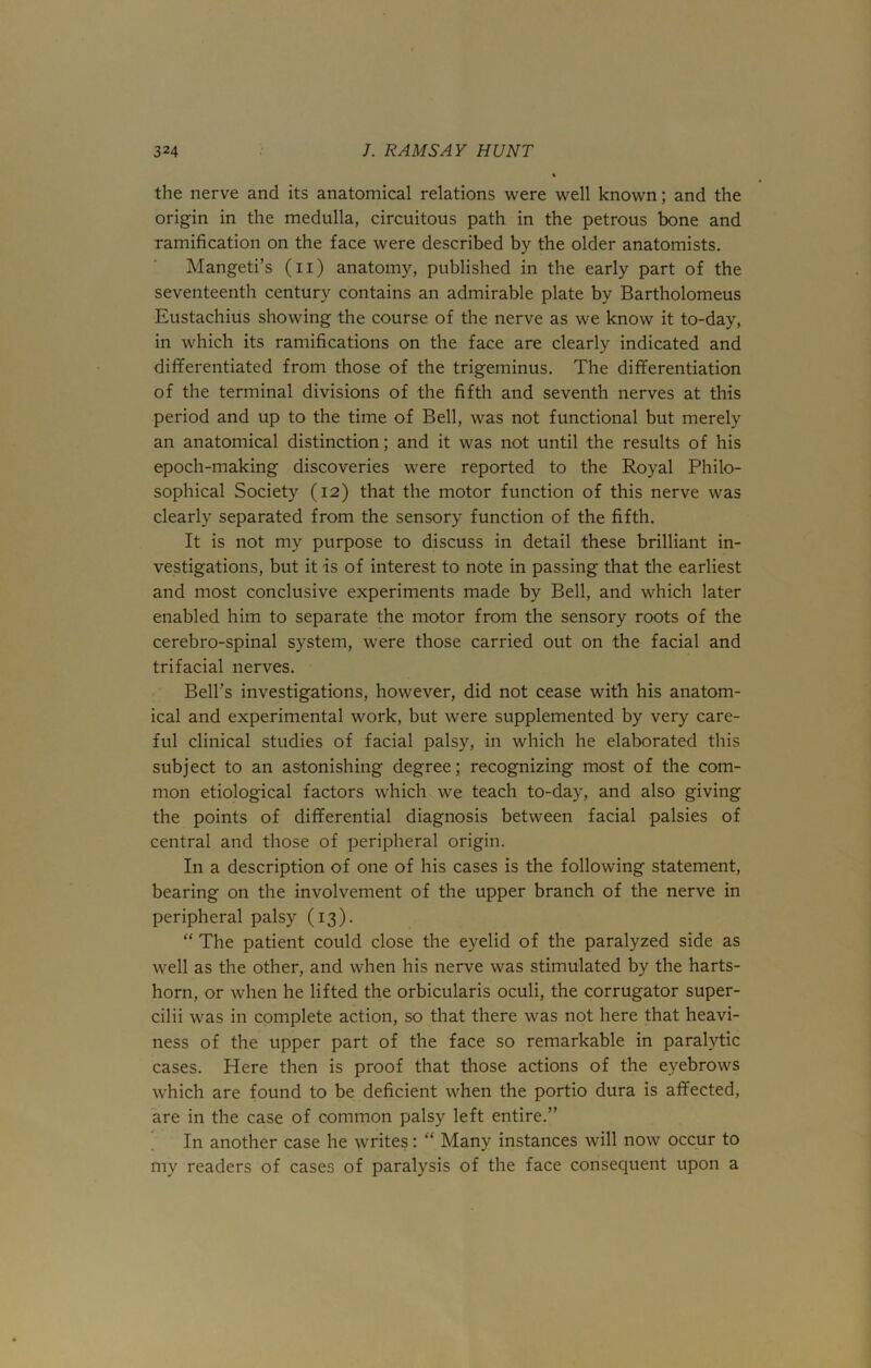 the nerve and its anatomical relations were well known; and the origin in the medulla, circuitous path in the petrous bone and ramification on the face were described by the older anatomists. Mangeti’s (n) anatomy, published in the early part of the seventeenth century contains an admirable plate by Bartholomeus Eustachius showing the course of the nerve as we know it to-day, in which its ramifications on the face are clearly indicated and differentiated from those of the trigeminus. The differentiation of the terminal divisions of the fifth and seventh nerves at this period and up to the time of Bell, was not functional but merely an anatomical distinction; and it was not until the results of his epoch-making discoveries were reported to the Royal Philo- sophical Society (12) that the motor function of this nerve was clearly separated from the sensory function of the fifth. It is not my purpose to discuss in detail these brilliant in- vestigations, but it is of interest to note in passing that the earliest and most conclusive experiments made by Bell, and which later enabled him to separate the motor from the sensory roots of the cerebro-spinal system, were those carried out on the facial and trifacial nerves. Bell’s investigations, however, did not cease with his anatom- ical and experimental work, but were supplemented by very care- ful clinical studies of facial palsy, in which he elaborated this subject to an astonishing degree; recognizing most of the com- mon etiological factors which we teach to-day, and also giving the points of differential diagnosis between facial palsies of central and those of peripheral origin. In a description of one of his cases is the following statement, bearing on the involvement of the upper branch of the nerve in peripheral palsy (13). “ The patient could close the eyelid of the paralyzed side as well as the other, and when his nerve was stimulated by the harts- horn, or when he lifted the orbicularis oculi, the corrugator super- cilii was in complete action, so that there was not here that heavi- ness of the upper part of the face so remarkable in paralytic cases. Here then is proof that those actions of the eyebrows which are found to be deficient when the portio dura is affected, are in the case of common palsy left entire.” In another case he writes: “ Many instances will now occur to my readers of cases of paralysis of the face consequent upon a