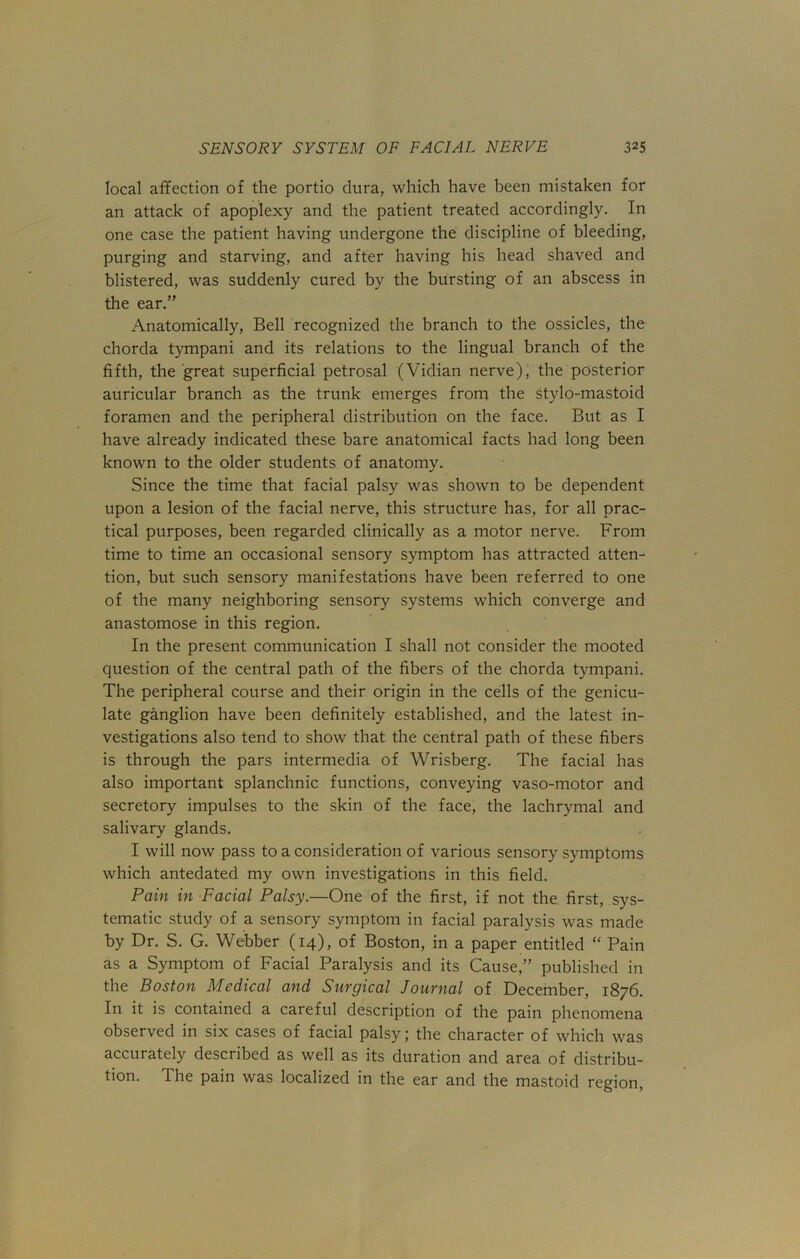 local affection of the portio dura, which have been mistaken for an attack of apoplexy and the patient treated accordingly. In one case the patient having undergone the discipline of bleeding, purging and starving, and after having his head shaved and blistered, was suddenly cured by the bursting of an abscess in the ear.” Anatomically, Bell recognized the branch to the ossicles, the chorda tympani and its relations to the lingual branch of the fifth, the great superficial petrosal (Vidian nerve), the posterior auricular branch as the trunk emerges from the stylo-mastoid foramen and the peripheral distribution on the face. But as I have already indicated these bare anatomical facts had long been known to the older students of anatomy. Since the time that facial palsy was shown to be dependent upon a lesion of the facial nerve, this structure has, for all prac- tical purposes, been regarded clinically as a motor nerve. From time to time an occasional sensory symptom has attracted atten- tion, but such sensory manifestations have been referred to one of the many neighboring sensory systems which converge and anastomose in this region. In the present communication I shall not consider the mooted question of the central path of the fibers of the chorda tympani. The peripheral course and their origin in the cells of the genicu- late ganglion have been definitely established, and the latest in- vestigations also tend to show that the central path of these fibers is through the pars intermedia of Wrisberg. The facial has also important splanchnic functions, conveying vaso-motor and secretory impulses to the skin of the face, the lachrymal and salivary glands. I will now pass to a consideration of various sensory symptoms which antedated my own investigations in this field. Pain in Facial Palsy.—One of the first, if not the first, sys- tematic study of a sensory symptom in facial paralysis was made by Dr. S. G. Webber (14), of Boston, in a paper entitled “ Pain as a Symptom of Facial Paralysis and its Cause,” published in the Boston Medical and Surgical Journal of December, 1876. In it is contained a careful description of the pain phenomena observed in six cases of facial palsy; the character of which was accurately described as well as its duration and area of distribu- tion. The pain was localized in the ear and the mastoid region,