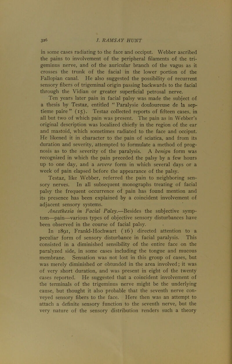 in some cases radiating to the face and occiput. Webber ascribed the pains to involvement of the peripheral filaments of the tri- geminus nerve, and of the auricular branch of the vagus as it crosses the trunk of the facial in the lower portion of the Fallopian canal. He also suggested the possibility of recurrent sensory fibers of trigeminal origin passing backwards to the facial through the Vidian or greater superficial petrosal nerve. Ten years later pain in facial palsy was made the subject of a thesis by Testaz, entitled “ Paralysie douloureuse de la sep- tieme paire ” (15). Testaz collected reports of fifteen cases, in all but two of which pain was present. The pain as in Webber’s original description was localized chiefly in the region of the ear and mastoid, which sometimes radiated to the face and occiput. He likened it in character to the pain of sciatica, and from its duration and severity, attempted to formulate a method of prog- nosis as to the severity of the paralysis. A benign form was recognized in which the pain preceded the palsy by a few hours up to one day, and a severe form in which several days or a week of pain elapsed before the appearance of the palsy. Testaz, like Webber, referred the pain to neighboring sen- sory nerves. In all subsequent monographs treating of facial palsy the frequent occurrence of pain has found mention and its presence has been explained by a coincident involvement of adjacent sensory systems. Anesthesia in Facial Palsy.—Besides the subjective symp- tom—pain—various types of objective sensory disturbances have been observed in the course of facial palsy. In 1891, Frankl-Hochwart (16) directed attention to a peculiar form of sensory disturbance in facial paralysis. This consisted in a diminished sensibility of the entire face on the paralyzed side, in some cases including the tongue and mucous membrane. Sensation was not lost in this group of cases, but was merely diminished or obtunded in the area involved; it was of very short duration, and was present in eight of the twenty cases reported. He suggested that a coincident involvement of the terminals of the trigeminus nerve might be the underlying cause, but thought it also probable that the seventh nerve con- veyed sensory fibers to the face. Here then was an attempt to attach a definite sensory function to the seventh nerve, but the very nature of the sensory distribution renders such a theory