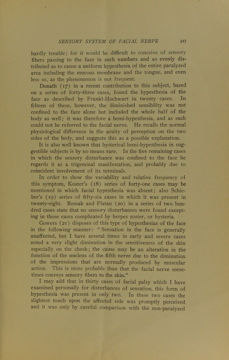 hardly tenable; for it would be difficult to conceive of sensory fibers passing to the face in such numbers and so evenly dis- tributed as to cause a uniform hypesthesia of the entire paralyzed area including the mucous membrane and the tongue, and even less so, as the phenomenon is not frequent. Donath (17) in a recent contribution to this subject, based on a series of forty-three cases, found the hypesthesia of the face as described by Frankl-Hochwart in twenty cases. In fifteen of these, however, the diminished sensibility was not confined to the face alone but included the whole half of the body as well; it was therefore a hemi-hypesthesia, and as such could not be referred to the facial nerve. He recalls the normal physiological difference in the acuity of perception on the two sides of the body, and suggests this as a possible explanation. It is also well known that hysterical hemi-hypesthesia in sug- gestible subjects is by no means rare. In the five remaining cases in which the sensory disturbance was confined to the face he regards it as a trigeminal manifestation, and probably due to coincident involvement of its terminals. In order to show the variability and relative frequency of this symptom, Roster’s (18) series of forty-one cases may be mentioned in which facial hypesthesia was absent; also Schie- ber’s (19) series of fifty-six cases in which it was present in twenty-eight. Remak and Flatau (20) in a series of two hun- dred cases state that no sensory disturbances were found except- ing in those cases complicated by herpes zoster, or hysteria. Gowers (21) disposes of this type of hypesthesias of the face in the following manner: “ Sensation in the face is generally unaffected, but I have several times in early and severe cases noted a very slight diminution in the sensitiveness of the skin especially on the cheek; the cause may be an alteration in the function of the nucleus of the fifth nerve due to the diminution of the impressions that are normally produced by muscular action. This is more probable than that the facial nerve some- times conveys sensory fibers to the skin.” I may add that in thirty cases of facial palsy which I have examined personally for disturbances of sensation, this form of hypesthesia was present in only two. In these two cases the slightest touch upon the affected side was promptly perceived and it was only by careful comparison with the non-paralyzed