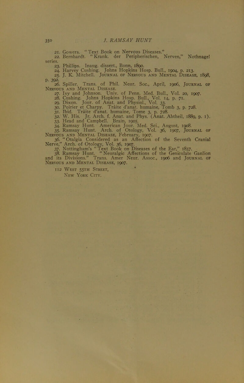 21. Gowers. “Text Book on Nervous Diseases.” 22. Bernhardt. “ Krank. der Peripherischen, Nerven,” Nothnage! series. 23. Phillips. Inaug. dissert., Bonn, 1890. 24. Harvey Cushing. Johns Hopkins Hosp. Bull., 1904, p. 213. 25. J. K. Mitchell. Journal of Nervous and Mental Disease, 1898, p. 392. 26. Spiller. Trans, of Phil. Neur. Soc., April, 1906, Journal of Nervous and Mental Disease. 27. Ivy and Johnson. Univ. of Penn. Med. Bull., Vol. 20, 1907. 28. Cushing. Johns Hopkins Hosp. Bull., Vol. 14, p. 71. 29. Dixon. Jour, of Anat. and Physiol., Vol. 33. 30. Poirier et Charpy. Traite d’anat. humaine, Tomb 3, p. 728. 31. Ibid. Traite d’anat. humaine, Tome 3, p. 728. 32. W. His. Jr. Arch. f. Anat. and Phys. (Anat. Abtheil, 1889, p. 1). 33. Head and Campbell. Brain, 1905. 34. Ramsay Hunt. American Jour. Med. Sci., August, 1908. 35. Ramsay Hunt. Arch, of Otology, Vol. 36, 1907, Journal of Nervous and Mental Disease, February, 1907. 36. “ Otalgia Considered as an Affection of the Seventh Cranial Nerve,” Arch, of Otology, Vol. 36, 1907. 37. Nottingham’s “Text Book on Diseases of the Ear,” 1857. 38. Ramsay Hunt. “ Neuralgic Affections of the Geniculate Ganlion and its Divisions.” Trans. Amer Neur. Assoc., 1906 and Journal of Nervous and Mental Disease, 1907. t 12 West 55th Street, New York City.