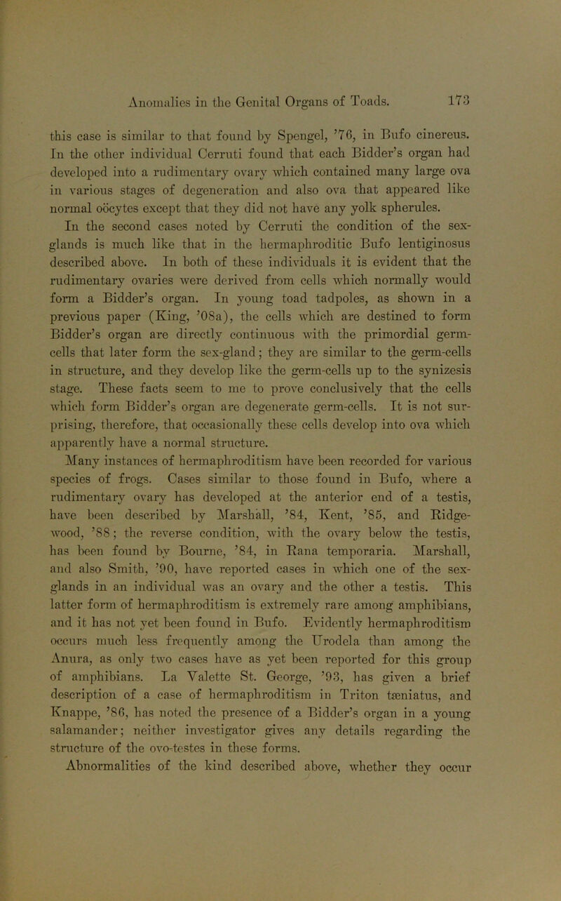 this case is similar to that found by Spengel, ’76, in Bufo cinereus. In the other individual Cerruti found that each Bidder’s organ had developed into a rudimentary ovary which contained many large ova in various stages of degeneration and also ova that appeared like normal oocytes except that they did not have any yolk spherules. In the second cases noted by Cerruti the condition of the sex- glands is much like that in the hermaphroditic Bufo lentiginosus described above. In both of these individuals it is evident that the rudimentary ovaries were derived from cells which normally would form a Bidder’s organ. In young toad tadpoles, as shown in a previous paper (King, ’08a), the cells which are destined to form Bidder’s organ are directly continuous with the primordial genn- cells that later form the sex-gland; they are similar to the germ-cells in structure, and they develop like the germ-cells up to the synizesis stage. These facts seem to me to prove conclusively that the cells which form Bidder’s organ are degenerate germ-cells. It is not sur- prising, therefore, that occasionally these cells develop into ova which apparently have a normal structure. Many instances of hermaphroditism have been recorded for various species of frogs. Cases similar to those found in Bufo, where a rudimentary ovary has developed at the anterior end of a testis, have been described by Marshall, ’84, Kent, ’85, and Bidge- wood, ’88; the reverse condition, with the ovary below the testis, has been found by Bourne, ’84, in Bana temporaria. Marshall, and also Smith, ’90, have reported cases in which one of the sex- glands in an individual was an ovary and the other a testis. This latter form of hermaphroditism is extremely rare among amphibians, and it has not yet been found in Bufo. Evidently hermaphroditism occurs much less frequently among the ITrodela than among the Anura, as only two cases have as yet been reported for this group of amphibians. La Valette St. George, ’93, has given a brief description of a case of hermaphroditism in Triton tamiatus, and Knappe, ’86, has noted the presence of a Bidder’s organ in a young salamander; neither investigator gives any details regarding the structure of the ovo-testes in these forms. Abnormalities of the kind described above, whether they occur