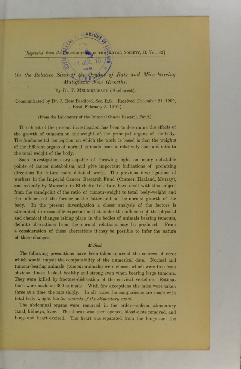 [Reprinted from the j^ocEEDiNtffc pE thej*Royal Society, B. Vol. 82] T •, JUL 10 is V5\ ' i uu' i .<2, \cy' On the Relative Sizes of tjhQrgcms of Rats arid Mice bearing Maligfiaht Neiv Growths. By Dr. F. Medigreceanu (Bucharest). Communicated by Dr. J. Rose Bradford, Sec. R.S. Received Decomber 21, 1909, —Read February 3, 1910.) (From the Laboratory of the Imperial Cancer Research Fund.) The object of the present investigation has been to determine the effects of the growth of tumours on the weight of-the principal organs of the body. The fundamental conception on which the work is based is that the weights of the different organs of normal animals bear a relatively constant ratio to the total weight of the body. Such investigations ars capable of throwing light on many debatable points of cancer metabolism, and give important indications of promising directions for future more detailed work. The previous investigations of workers in the Imperial Cancer Research Fund (Cramer, Haaland, Murray), and recently by Moreschi, in Ehrlich’s Institute, have dealt with this subject from the standpoint of the ratio of tumour-weight to total body-weight and the influence of the former on the latter and on the normal growth of the body. In the present investigation a closer analysis of the factors is attempted, in reasonable expectation that under the influence of the physical and chemical changes taking place in the bodies of animals bearing tumours, definite aberrations from the normal relations may be produced. From a consideration of these aberrations it may be possible to infer the nature of these changes. Method. The following precautions have been taken to avoid the sources of error which would impair the comparability of the numerical data. Normal and tumour-bearing animals (tumour-animals) were chosen which were free from obvious illness, looked healthy and strong even when bearing large tumours. They were killed by fracture-dislocation of the cervical vertebrae. Estima- tions were made on 300 animals. With few exceptions the mice were taken three at a time, the rats singly. In all cases the comparisons are made with total body-weight less the contents of the alimentary canal. The abdominal organs were removed in the order—spleen, alimentary canal, kidneys, liver. The thorax was then opened, blood-clots removed, and lungs and heart excised. The heart was separated from the lungs and the