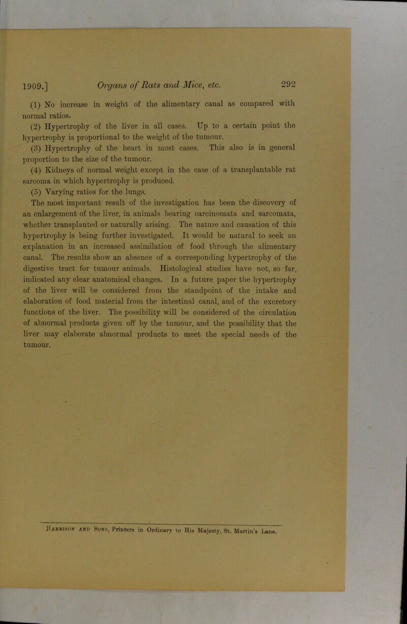 (1) No increase in weight of the alimentary canal as compared with normal ratios. (2) Hypertrophy of the liver in all cases. Up to a certain point the hypertrophy is proportional to the weight of the tumour. (3) Hypertrophy of the heart in most cases. This also is in general proportion to the size of the tumour. (4) Kidneys of normal weight except in the case of a transplantable rat sarcoma in which hypertrophy is produced. (5) Varying ratios for the lungs. The most important result of the investigation has been the discovery of an enlargement of the liver, in animals bearing carcinomata and sarcomata, whether transplanted or naturally arising. The nature and causation of this hypertrophy is being further investigated. It would be natural to seek an explanation in an increased assimilation of food through the alimentary canal. The results show an absence of a corresponding hypertrophy of the digestive tract for tumour animals. Histological studies have not, so far, indicated any clear anatomical changes. In a future paper the hypertrophy of the liver will be considered from the standpoint of the intake and elaboration of food material from the intestinal canal, and of the excretory functions of the liver. The possibility will be considered of tbe circulation of abnormal products given off by the tumour, and the possibility that the liver may elaborate abnormal products to meet the special needs of the tumour. Pabkison and Sons, Printers in Ordinary to His Majesty, St. Martin’s Lane.