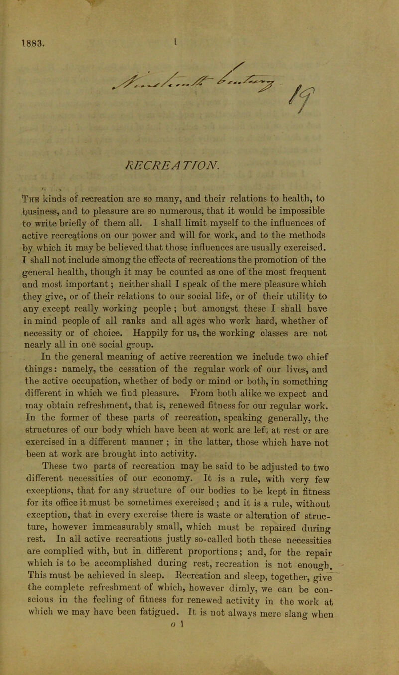 RECREA TION. •* The kinds of recreation are so many, and their relations to health, to business, and to pleasure are so numerous, that it would be impossible to write briefly of them all. I shall limit myself to the influences of active recreations on our power and will for work, and to the methods by which it may be believed that those influences are usually exercised. I shall not include among the effects of recreations the promotion of the general health, though it may be counted as one of the most frequent and most important; neither shall I speak of the mere pleasure which .they give, or of their relations to our social life, or of their utility to any except really working people ; but amongst these I shall have in mind people of all ranks and all ages who work hard, whether of necessity or of choice. Happily for us, the working classes are not nearly all in one social group. In the general meaning of active recreation we include two chief things: namely, the cessation of the regular work of our lives, and the active occupation, whether of body or mind or both, in something different in which we find pleasure. From both alike we expect and may obtain refreshment, that is, renewed fitness for our regular work. In the former of these parts of recreation, speaking generally, the structures of our body which have been at work are left at rest or are exercised in a different manner ; in the latter, those which have not been at work are brought into activity. These two parts of recreation may be said to be adjusted to two different necessities of our economy. It is a rule, with very few exceptions, that for any structure of our bodies to be kept in fitness for its office it must be sometimes exercised; and it is a rule, without exception, that in every exercise there is waste or alteration of struc- ture, however immeasurably small, which must be repaired during rest. In all active recreations justly so-called both these necessities are complied with, but in different proportions; and, for the repair which is to be accomplished during rest, recreation is not enough. This must be achieved in sleep. Eecreation and sleep, together, give the complete refreshment of which, however dimly, we can be con- scious in the feeling of fitness for renewed activity in the work at wliich we may have been fatigued. It is not always mere slang when