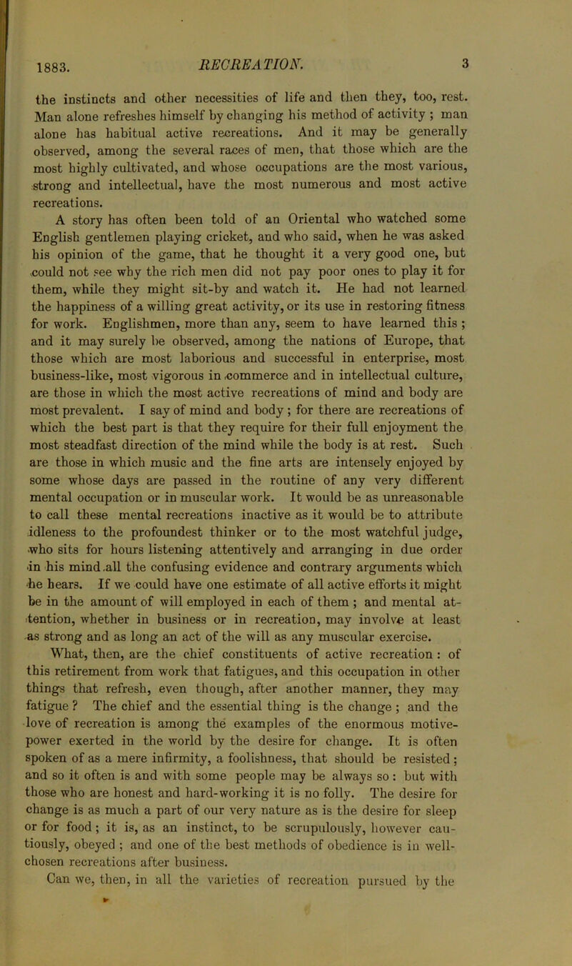 1883. the instincts and other necessities of life and then they, too, rest. Man alone refreshes himself by changing his method of activity ; man alone has habitual active recreations. And it may be generally observed, among the several races of men, that those which are the most highly cultivated, and whose occupations are the most various, strong and intellectual, have the most numerous and most active recreations. A story has often been told of an Oriental who watched some English gentlemen playing cricket, and who said, when he was asked his opinion of the game, that he thought it a very good one, but could not ,=ee why the rich men did not pay poor ones to play it for them, while they might sit-by and watch it. He had not learned the happiness of a willing great activity, or its use in restoring fitness for work. Englishmen, more than any, seem to have learned this ; and it may surely be observed, among the nations of Europe, that those which are most laborious and successful in enterprise, most business-like, most vigorous in commerce and in intellectual culture, are those in which the most active recreations of mind and body are most prevalent. I say of mind and body ; for there are recreations of which the best part is that they require for their full enjoyment the most steadfast direction of the mind while the body is at rest. Such are those in which music and the fine arts are intensely enjoyed by some whose days are passed in the routine of any very different mental occupation or in muscular work. It would be as unreasonable to call these mental recreations inactive as it would be to attribute idleness to the profoundest thinker or to the most watchful judge, who sits for hours listening attentively and arranging in due order in 'his mind .all the confusing evidence and contrary arguments which •he hears. If we could have one estimate of all active efforts it might be in the amount of will employed in each of them ; and mental at- itention, whether in business or in recreation, may involve at least -as strong and as long an act of the will as any muscular exercise. What, then, are the chief constituents of active recreation : of this retirement from work that fatigues, and this occupation in other things that refresh, even though, after another manner, they may fatigue ? The chief and the essential thing is the change ; and the love of recreation is among the' examples of the enormous motive- power exerted in the world by the desire for change. It is often spoken of as a mere infirmity, a foolishness, that should be resisted ; and so it often is and with some people may be always so: but with those who are honest and hard-working it is no folly. The desire for change is as much a part of our very nature as is the desire for sleep or for food; it is, as an instinct, to be scrupulously, however cau- tiously, obeyed ; and one of the best methods of obedience is iu well- chosen recreations after business. Can we, then, in all the varieties of recreation pursued by the