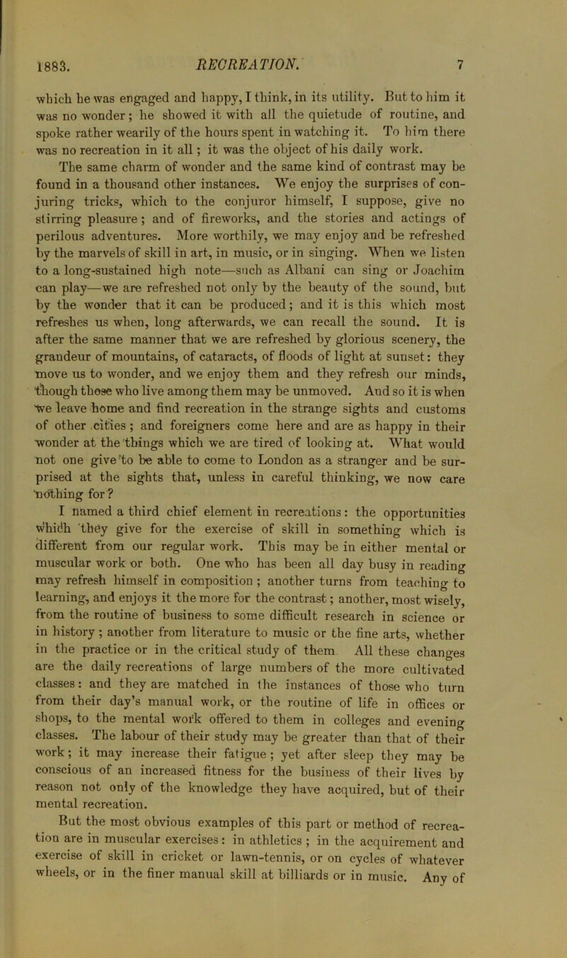 which he was engaged and happy, I think, in its utility. But to liim it was no wonder; he showed it with all the quietude of routine, and spoke rather wearily of the hours spent in watching it. To liina there was no recreation in it all; it was the object of his daily work. The same charm of wonder and the same kind of contrast may be found in a thousand other instances. We enjoy the surprises of con- juring tricks, which to the conjuror himself, I suppose, give no stirring pleasure; and of fireworks, and the stories and actings of perilous adventures. More worthily, we may enjoy and be refreshed by the marvels of skill in art, in music, or in singing. When we listen to a long-sustained high note—such as Albani can sing or Joachim can play—we are refreshed not only by the beauty of the sound, but by the wonder that it can be produced; and it is this which most refreshes us when, long afterwards, we can recall the sound. It is after the same manner that we are refreshed by glorious scenery, the grandeur of mountains, of cataracts, of floods of light at sunset: they move us to wonder, and we enjoy them and they refresh our minds, though those who Kve among them may be unmoved. And so it is when tve leave home and find recreation in the strange sights and customs of other .cities ; and foreigners come here and are as happy in their wonder at the 'things which we are tired of looking at. What would not one give to be able to come to London as a stranger and be sur- prised at the sights that, unless in careful thinking, we now care nothing for ? I named a third chief element in recreations: the opportunities Whidh ‘they give for the exercise of skill in something which is different from our regular work. This may be in either mental or muscular work or both. One who has been all day busy in reading may refresh himself in composition ; another turns from teaching to learning, and enjoys it the more for the contrast; another, most wisely, from the routine of business to some difficult research in science or in history; another from literature to music or the fine arts, whether in the practice or in the critical study of them. All these changes are the daily recreations of large numbers of the more cultivated classes: and they are matched in the instances of those who turn from their day’s manual work, or the routine of life in offices or shops, to the mental work offered to them in colleges and evening classes. The labour of their study may be greater than that of their work; it may increase their fatigue; yet after sleep they may be conscious of an increased fitness for the business of their lives by reason not only of the knowledge they have acquired, but of their mental recreation. But the most obvious examples of this part or method of recrea- tion are in muscular exercises: in athletics ; in the acquirement and exercise of skill in cricket or lawn-tennis, or on cycles of whatever wheels, or in the finer manual skill at billiards or in music. Any of