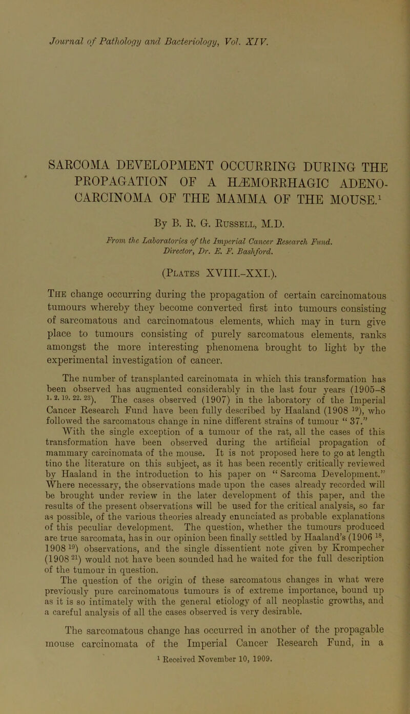 Journal of Pathology and Bacteriology, Vol. XIV. SARCOMA DEVELOPMENT OCCURRING DURING THE PROPAGATION OF A HAEMORRHAGIC ADENO- CARCINOMA OF THE MAMMA OF THE MOUSE/ By B. E. G. Russell, M.D. From the Laboratories of the Iniiurial Cancer Research Fund. Director, Dr. E. F. Bashford. (Plates XVIII.-XXL). The change occurring during the propagation of certain carcinomatous tumours whereby they become converted first into tumours consisting of sarcomatous and carcinomatous elements, which may in turn give place to tumours consisting of purely sarcomatous elements, ranks amongst the more interesting phenomena brought to light by the experimental investigation of cancer. The number of transplanted carcinomata in which this transformation has been observed has augmented considerably in the last four years (1905-8 1. 2. 19. 22. 23^_ The cases observed (1907) in the laboratory of the Imperial Cancer Research Fund have been fully described by Haaland (1908 who followed the sarcomatous change in nine different strains of tumour “ 37.” With the single exception of a tumour of the rat, all the cases of this transformation have been observed during the artificial propagation of mammary carcinomata of the mouse. It is not proposed here to go at length tino the literature on this subject, as it has been recently critically reviewed by Haaland in the introduction to his paper on “ Sarcoma Development.” Where necessary, the observations made upon the cases already recorded will be brought under review in the later development of this paper, and the results of the present observations will be used for the critical analysis, so far as possible, of the various theories already enunciated as probable explanations of this peculiar development. The question, whether the tumours produced are true sarcomata, has in our opinion been finally settled by Haaland’s (1906 1908^®! observations, and the single dissentient note given by Krompecher (1908 21) would not have been sounded had he waited for the full description of the tumour in question. The question of the origin of these sarcomatous changes in what were previously pure carcinomatous tumours is of extreme importance, bound up as it is so intimately with the general etiology of all neoplastic growths, and a careful analysis of all the cases observed is very desirable. The sarcomatous change has occurred in another of the propagable mouse carcinomata of the Imperial Cancer Research Fund, in a 1 Received November 10, 1909.