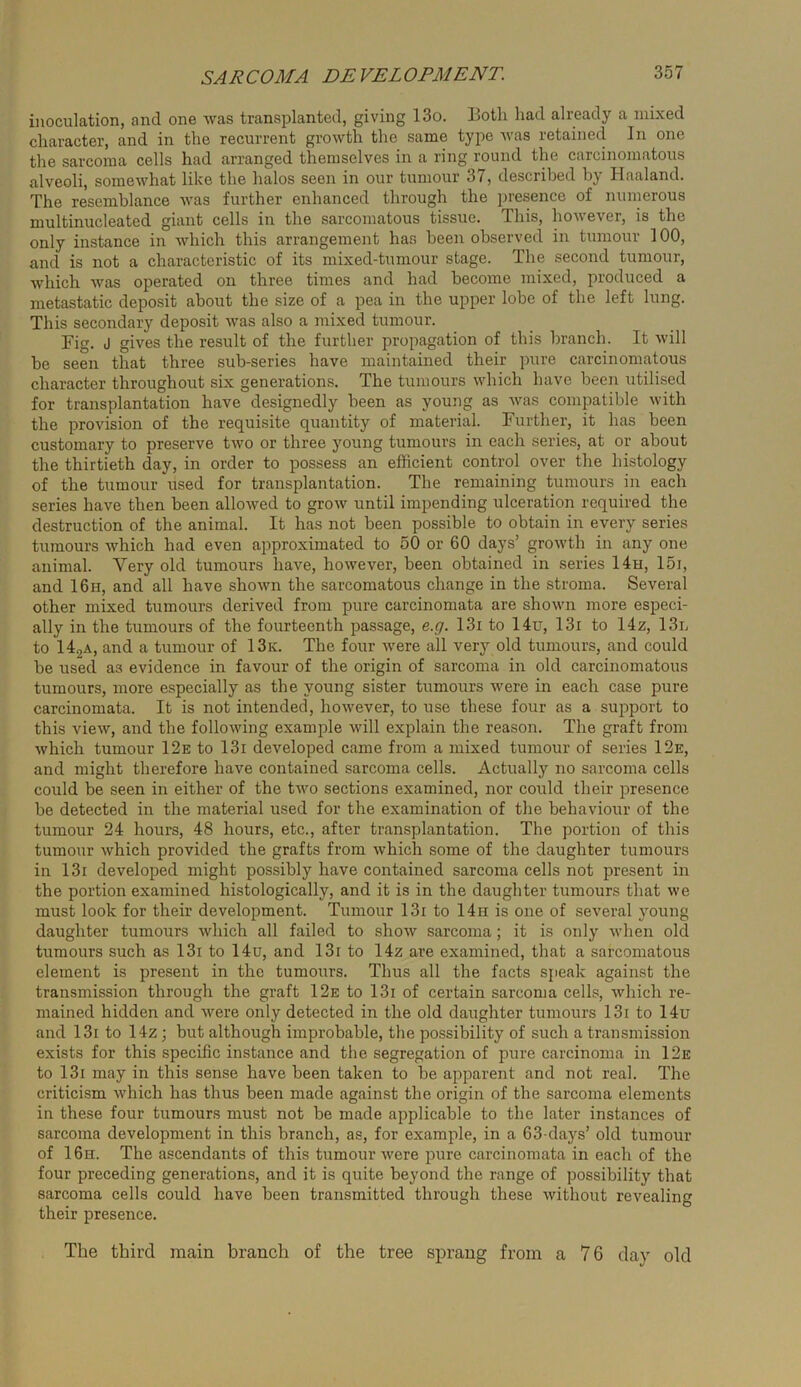 inoculation, and one was transplanted, giving 13o. Both had already a mixed character, and in the recurrent growth the same type Avas retained In one the sarcoma cells had arranged themselves in a ring round the carcinomatous alveoli, somewhat like the halos seen in our tumour 37, described by Haaland. The resemblance Avas further enhanced through the presence of numerous multinucleated giant cells in the sarcomatous tissue. This, hoAveA'-er, is the only instance in Avhich this arrangement has been observed in tumour 100, and is not a characteristic of its mixed-tumour stage. The second tumour, Avhich Avas operated on three times and had become mixed, produced a metastatic deposit about the size of a pea in the upper lobe of the left lung. This secondary deposit Avas also a mixed tumour. Fig. J gives the result of the further propagation of this branch. It Avill be seen that three sub-series have maintained their pure carcinomatous character throughout six generations. The tumours which have been utilised for transplantation have designedly been as young as Avas compatible Avith the provision of the requisite quantity of material. Further, it has been customary to preserve tAvo or three young tumours in each series, at or about the thirtieth day, in order to possess an efficient control over the histology of the tumour used for transplantation. The remaining tumours in each series have then been alloAved to groAv until impending ulceration required the destruction of the animal. It has not been possible to obtain in every series tumours Avhich had even approximated to 50 or 60 days’ groAvth in any one animal. Very old tumours have, hoAAmver, been obtained in series 14h, I5i, and 16h, and all have shoAvn the sarcomatous change in the stroma. Several other mixed tumours derived from pure carcinomata are shoAvn more especi- ally in the tumours of the fourteenth passage, e.g. 13i to 14u, 13i to 14z, 13n to 142A, and a tumour of 13k. The four Avere all very old tumours, and could be used as evidence in favour of the origin of sarcoma in old carcinomatous tumours, more especially as the young sister tumorirs Avere in each case pure carcinomata. It is not intended, hoAvever, to use these four as a sujAport to this vieAV, and the folloAving example Avill explain the reason. The graft from Avhich tumour 12e to 13i developed came from a mixed tumour of series 12e, and might therefore have contained sarcoma cells. Actually no sarcoma cells could be seen in either of the tAvo sections examined, nor could their presence be detected in the material used for the examination of the behaviour of the tumour 24 hours, 48 hours, etc., after transplantation. The portion of this tumour Avhich provided the grafts from Avhich some of the daughter tumours in 13i developed might possibly have contained sarcoma cells not present in the portion examined histologically, and it is in the daughter tumours that we must look for their development. Tumour 13i to 14h is one of several young daughter tumours Avhich all failed to shoAV sarcoma; it is only Avhen old tumours such as 13i to 14u, and 13i to 14z are examined, that a sarcomatous element is present in the tumours. Thus all the facts speak against the transmission through the graft 12e to 13i of certain sarcoma cells, Avhich re- mained hidden and Avere only detected in the old daughter tumours 13i to 14u and 13i to 14z; but although improbable, the possibility of such a transmission exists for this specific instance and the segregation of pure carcinoma in 12e to 13i may in this sense have been taken to be apparent and not real. The criticism Avhich has thus been made against the origin of the sarcoma elements in these four tumours must not be made applicable to the later instances of sarcoma development in this branch, as, for example, in a 63 days’ old tumour of 16h. The ascendants of this tumour Avere pure carcinomata in each of the four preceding generations, and it is quite beyond the range of possibility that sarcoma cells could have been transmitted through these Avithout revealing their presence. The third main branch of the tree sprang from a 76 day old