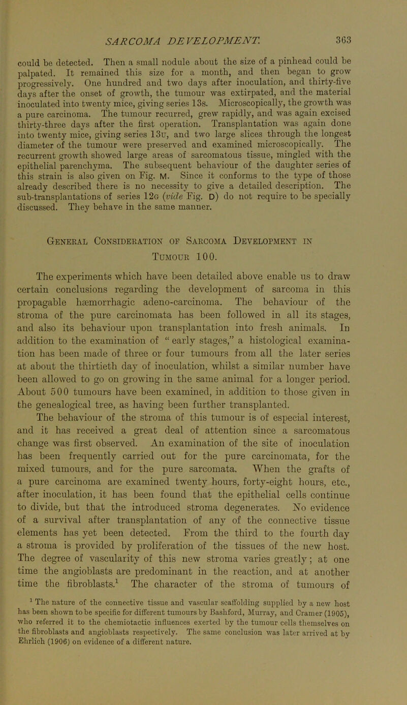 could be detected. Then a small nodule about the size of a pinhead could be jjalpated. It remained this size for a month, and then began to grow progressively. One hundred and two days after inoculation, and thirty-five days after the onset of growth, the tumour was extirpated, and the material inoculated into twenty mice, giving series 13s. Microscopically, the growth was a pure carcinoma. The tumour recurred, grew rapidly, and was again excised thirty-three days after the first operation. Transplantation was again done into twenty mice, giving series 13u, and two large slices through the longest diameter of the tumour were preserved and examined microscopicall3^ The recurrent growth showed large areas of sarcomatous tissue, mingled with the epithelial parenchyma. The subsequent behaviour of the daughter series of this strain is also given on Fig. M. Since it conforms to the type of those already described there is no necessity to give a detailed description. The sub-transplantations of series 12g {vide Fig. D) do not require to be specially discussed. They behave in the same manner. General Consideration of Sarcoma Development in Tumour 100. The experiments which have been detailed above enable us to draw certain conclusions regarding the development of sarcoma in this propagable haemorrhagic adeno-carcinoma. The behaviour of the stroma of the pure carcinomata has been followed in all its stages, and also its behaviour upon transplantation into fresh animals. In addition to the examination of “ early stages,” a histological examina- tion has been made of three or four tumours from all the later series at about the thirtieth day of inoculation, whilst a similar number have been allowed to go on growing in the same animal for a longer period. About 500 tumours have been examined, in addition to those given in the genealogical tree, as having been further transplanted. The behaviour of the stroma of this tumour is of especial interest, and it has received a great deal of attention since a sarcomatous change was first observed. An examination of the site of inoculation has been frequently carried out for the pure carcinomata, for the mixed tumours, and for the pure sarcomata. When the grafts of a pure carcinoma are examined twenty hours, forty-eight hours, etc., after inoculation, it has been found that the epithelial cells continue to divide, but that the introduced stroma degenerates. No evidence of a survival after transplantation of any of the connective tissue elements has yet been detected. From the third to the fourth day a stroma is provided by proliferation of the tissues of the new host. The degree of vascularity of this new stroma varies greatly; at one time the angioblasts are predominant in the reaction, and at another time the fibroblasts.^ The character of the stroma of tumours of ^ The nature of the connective tissue and vascular scaffolding supplied by a new host has been shown to be specific for different tumours by Bashford, Murray, and Cramer (1905), who referred it to the chemiotactic influences exerted by the tumour cells tliemselves on the fibroblasts and angioblasts respectively. The same conclusion was later arrived at by Ehrlich (1906) on evidence of a different nature.